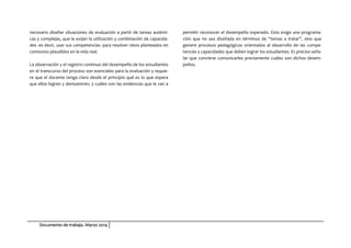 Documento de trabajo. Marzo 2014
necesario diseñar situaciones de evaluación a partir de tareas auténti-
cas y complejas, que le exijan la utilización y combinación de capacida-
des -es decir, usar sus competencias- para resolver retos planteados en
contextos plausibles en la vida real.
La observación y el registro continuo del desempeño de los estudiantes
en el transcurso del proceso son esenciales para la evaluación y requie-
re que el docente tenga claro desde el principio qué es lo que espera
que ellos logren y demuestren, y cuáles son las evidencias que le van a
permitir reconocer el desempeño esperado. Esto exige una programa-
ción que no sea diseñada en términos de “temas a tratar”, sino que
genere procesos pedagógicos orientados al desarrollo de las compe-
tencias y capacidades que deben lograr los estudiantes. Es preciso seña-
lar que conviene comunicarles previamente cuáles son dichos desem-
peños.
 