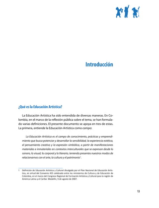 Introducción




¿Qué es la Educación Artística?

   La Educación Artística ha sido entendida de diversas maneras. En Co-
lombia, en el marco de la reflexión pública sobre el tema, se han formula-
do varias definiciones. El presente documento se apoya en tres de estas.
La primera, entiende la Educación Artística como campo:

         La Educación Artística es el campo de conocimiento, prácticas y emprendi-
     miento que busca potenciar y desarrollar la sensibilidad, la experiencia estética,
     el pensamiento creativo y la expresión simbólica, a partir de manifestaciones
     materiales e inmateriales en contextos interculturales que se expresan desde lo
     sonoro, lo visual, lo corporal y lo literario, teniendo presentes nuestros modos de
     relacionarnos con el arte, la cultura y el patrimonio1.



1	   Definición de Educación Artística y Cultural divulgada por el Plan Nacional de Educación Artís-
     tica, en virtud del Convenio 455 celebrado entre los ministerios de Cultura y de Educación de
     Colombia, en el marco del Congreso Regional de Formación Artística y Cultural para la región de
     América Latina y el Caribe. Medellín, 9 de agosto de 2007.




                                                                                                       13
 