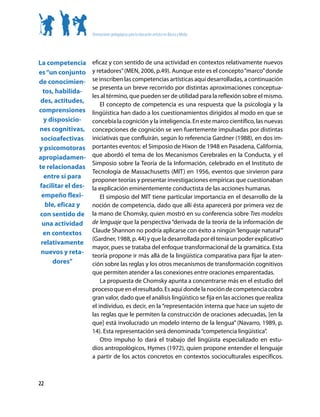 Orientaciones pedagógicas para la educación artística en Básica y Media




La competencia      eficaz y con sentido de una actividad en contextos relativamente nuevos
es “un conjunto     y retadores” (MEN, 2006, p.49). Aunque este es el concepto “marco” donde
de conocimien-      se inscriben las competencias artísticas aquí desarrolladas, a continuación
                    se presenta un breve recorrido por distintas aproximaciones conceptua-
  tos, habilida-
                    les al término, que pueden ser de utilidad para la reflexión sobre el mismo.
 des, actitudes,
                        El concepto de competencia es una respuesta que la psicología y la
comprensiones       lingüística han dado a los cuestionamientos dirigidos al modo en que se
  y disposicio-     concebía la cognición y la inteligencia. En este marco científico, las nuevas
nes cognitivas,     concepciones de cognición se ven fuertemente impulsadas por distintas
 socioafectivas     iniciativas que confluirán, según lo referencia Gardner (1988), en dos im-
y psicomotoras      portantes eventos: el Simposio de Hixon de 1948 en Pasadena, California,
apropiadamen-       que abordó el tema de los Mecanismos Cerebrales en la Conducta, y el
                    Simposio sobre la Teoría de la Información, celebrado en el Instituto de
te relacionadas
                    Tecnología de Massachusetts (MIT) en 1956, eventos que sirvieron para
  entre sí para
                    proponer teorías y presentar investigaciones empíricas que cuestionaban
facilitar el des-   la explicación eminentemente conductista de las acciones humanas.
 empeño flexi-          El simposio del MIT tiene particular importancia en el desarrollo de la
   ble, eficaz y    noción de competencia, dado que allí ésta aparecerá por primera vez de
con sentido de      la mano de Chomsky, quien mostró en su conferencia sobre Tres modelos
 una actividad      de lenguaje que la perspectiva “derivada de la teoría de la información de
  en contextos      Claude Shannon no podría aplicarse con éxito a ningún ‘lenguaje natural’”
                    (Gardner, 1988, p. 44) y que la desarrollada por él tenía un poder explicativo
 relativamente
                    mayor, pues se trataba del enfoque transformacional de la gramática. Esta
 nuevos y reta-
                    teoría propone ir más allá de la lingüística comparativa para fijar la aten-
      dores”        ción sobre las reglas y los otros mecanismos de transformación cognitivos
                    que permiten atender a las conexiones entre oraciones emparentadas.
                        La propuesta de Chomsky apunta a concentrarse más en el estudio del
                    proceso que en el resultado. Es aquí donde la noción de competencia cobra
                    gran valor, dado que el análisis lingüístico se fija en las acciones que realiza
                    el individuo, es decir, en la “representación interna que hace un sujeto de
                    las reglas que le permiten la construcción de oraciones adecuadas, [en la
                    que] está involucrado un modelo interno de la lengua” (Navarro, 1989, p.
                    14). Esta representación será denominada “competencia lingüística”.
                        Otro impulso lo dará el trabajo del lingüista especializado en estu-
                    dios antropológicos, Hymes (1972), quien propone entender el lenguaje
                    a partir de los actos concretos en contextos socioculturales específicos.



22
 