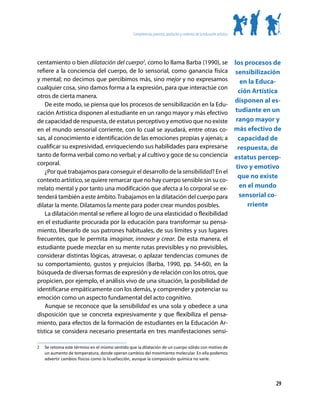 Competencias, procesos, productos y contextos de la educación artística




centamiento o bien dilatación del cuerpo2, como lo llama Barba (1990), se los procesos de
refiere a la conciencia del cuerpo, de lo sensorial, como ganancia física sensibilización
y mental; no decimos que percibimos más, sino mejor y no expresamos              en la Educa-
cualquier cosa, sino damos forma a la expresión, para que interactúe con
                                                                                ción Artística
otros de cierta manera.
                                                                               disponen al es-
    De este modo, se piensa que los procesos de sensibilización en la Edu-
cación Artística disponen al estudiante en un rango mayor y más efectivo tudiante en un
de capacidad de respuesta, de estatus perceptivo y emotivo que no existe rango mayor y
en el mundo sensorial corriente, con lo cual se ayudará, entre otras co- más efectivo de
sas, al conocimiento e identificación de las emociones propias y ajenas; a      capacidad de
cualificar su expresividad, enriqueciendo sus habilidades para expresarse       respuesta, de
tanto de forma verbal como no verbal; y al cultivo y goce de su conciencia estatus percep-
corporal.
                                                                               tivo y emotivo
    ¿Por qué trabajamos para conseguir el desarrollo de la sensibilidad? En el
                                                                                que no existe
contexto artístico, se quiere remarcar que no hay cuerpo sensible sin su co-
rrelato mental y por tanto una modificación que afecta a lo corporal se ex-      en el mundo
tenderá también a este ámbito. Trabajamos en la dilatación del cuerpo para       sensorial co-
dilatar la mente. Dilatamos la mente para poder crear mundos posibles.              rriente
    La dilatación mental se refiere al logro de una elasticidad o flexibilidad
en el estudiante procurada por la educación para transformar su pensa-
miento, liberarlo de sus patrones habituales, de sus límites y sus lugares
frecuentes, que le permita imaginar, innovar y crear. De esta manera, el
estudiante puede mezclar en su mente rutas previsibles y no previsibles,
considerar distintas lógicas, atravesar, o aplazar tendencias comunes de
su comportamiento, gustos y prejuicios (Barba, 1990, pp. 54-60), en la
búsqueda de diversas formas de expresión y de relación con los otros, que
propicien, por ejemplo, el análisis vivo de una situación, la posibilidad de
identificarse empáticamente con los demás, y comprender y potenciar su
emoción como un aspecto fundamental del acto cognitivo.
    Aunque se reconoce que la sensibilidad es una sola y obedece a una
disposición que se concreta expresivamente y que flexibiliza el pensa-
miento, para efectos de la formación de estudiantes en la Educación Ar-
tística se considera necesario presentarla en tres manifestaciones sensi-

2	   Se retoma este término en el mismo sentido que la dilatación de un cuerpo sólido con motivo de
     un aumento de temperatura, donde operan cambios del movimiento molecular. En ella podemos
     advertir cambios físicos como la licuefacción, aunque la composición química no varíe.




                                                                                                                            29
 