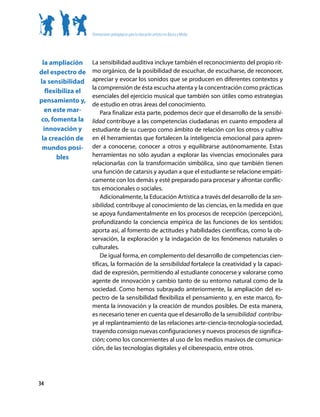 Orientaciones pedagógicas para la educación artística en Básica y Media




 la ampliación      La sensibilidad auditiva incluye también el reconocimiento del propio rit-
del espectro de     mo orgánico, de la posibilidad de escuchar, de escucharse, de reconocer,
la sensibilidad     apreciar y evocar los sonidos que se producen en diferentes contextos y
                    la comprensión de ésta escucha atenta y la concentración como prácticas
   flexibiliza el
                    esenciales del ejercicio musical que también son útiles como estrategias
pensamiento y,
                    de estudio en otras áreas del conocimiento.
  en este mar-          Para finalizar esta parte, podemos decir que el desarrollo de la sensibi-
co, fomenta la      lidad contribuye a las competencias ciudadanas en cuanto empodera al
  innovación y      estudiante de su cuerpo como ámbito de relación con los otros y cultiva
 la creación de     en él herramientas que fortalecen la inteligencia emocional para apren-
 mundos posi-       der a conocerse, conocer a otros y equilibrarse autónomamente. Estas
       bles         herramientas no sólo ayudan a explorar las vivencias emocionales para
                    relacionarlas con la transformación simbólica, sino que también tienen
                    una función de catarsis y ayudan a que el estudiante se relacione empáti-
                    camente con los demás y esté preparado para procesar y afrontar conflic-
                    tos emocionales o sociales.
                        Adicionalmente, la Educación Artística a través del desarrollo de la sen-
                    sibilidad, contribuye al conocimiento de las ciencias, en la medida en que
                    se apoya fundamentalmente en los procesos de recepción (percepción),
                    profundizando la conciencia empírica de las funciones de los sentidos;
                    aporta así, al fomento de actitudes y habilidades científicas, como la ob-
                    servación, la exploración y la indagación de los fenómenos naturales o
                    culturales.
                        De igual forma, en complemento del desarrollo de competencias cien-
                    tíficas, la formación de la sensibilidad fortalece la creatividad y la capaci-
                    dad de expresión, permitiendo al estudiante conocerse y valorarse como
                    agente de innovación y cambio tanto de su entorno natural como de la
                    sociedad. Como hemos subrayado anteriormente, la ampliación del es-
                    pectro de la sensibilidad flexibiliza el pensamiento y, en este marco, fo-
                    menta la innovación y la creación de mundos posibles. De esta manera,
                    es necesario tener en cuenta que el desarrollo de la sensibilidad contribu-
                    ye al replanteamiento de las relaciones arte-ciencia-tecnología-sociedad,
                    trayendo consigo nuevas configuraciones y nuevos procesos de significa-
                    ción; como los concernientes al uso de los medios masivos de comunica-
                    ción, de las tecnologías digitales y el ciberespacio, entre otros.




34
 