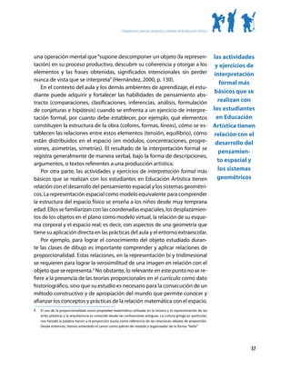 Competencias, procesos, productos y contextos de la educación artística




una operación mental que “supone descomponer un objeto (la represen-                                                                 las actividades
tación) en su proceso productivo, descubrir su coherencia y otorgar a los                                                             y ejercicios de
elementos y las frases obtenidas, significados intencionales sin perder                                                               interpretación
nunca de vista que se interpreta” (Hernández, 2000, p. 130).
                                                                                                                                         formal más
    En el contexto del aula y los demás ambientes de aprendizaje, el estu-
                                                                                                                                      básicos que se
diante puede adquirir y fortalecer las habilidades de pensamiento abs-
tracto (comparaciones, clasificaciones, inferencias, análisis, formulación                                                              realizan con
de conjeturas e hipótesis) cuando se enfrenta a un ejercicio de interpre-                                                            los estudiantes
tación formal, por cuanto debe establecer, por ejemplo, qué elementos                                                                  en Educación
constituyen la estructura de la obra (colores, formas, líneas), cómo se es-                                                          Artística tienen
tablecen las relaciones entre estos elementos (tensión, equilibrio), cómo                                                             relación con el
están distribuidos en el espacio (en módulos, concentraciones, progre-                                                                desarrollo del
siones, asimetrías, simetrías). El resultado de la interpretación formal se
                                                                                                                                        pensamien-
registra generalmente de manera verbal, bajo la forma de descripciones,
                                                                                                                                       to espacial y
argumentos, o textos referentes a una producción artística.
    Por otra parte, las actividades y ejercicios de interpretación formal más                                                           los sistemas
básicos que se realizan con los estudiantes en Educación Artística tienen                                                              geométricos
relación con el desarrollo del pensamiento espacial y los sistemas geométri-
cos. La representación espacial como modelo equivalente para comprender
la estructura del espacio físico se enseña a los niños desde muy temprana
edad. Ellos se familiarizan con las coordenadas espaciales, los desplazamien-
tos de los objetos en el plano como modelo virtual, la relación de su esque-
ma corporal y el espacio real; es decir, con aspectos de una geometría que
tiene su aplicación directa en las prácticas del aula y el entorno extraescolar.
    Por ejemplo, para lograr el conocimiento del objeto estudiado duran-
te las clases de dibujo es importante comprender y aplicar relaciones de
proporcionalidad. Estas relaciones, en la representación bi y tridimesional
se requieren para lograr la verosimilitud de una imagen en relación con el
objeto que se representa.4 No obstante, lo relevante en este punto no se re-
fiere a la presencia de las teorías proporcionales en el currículo como dato
historiográfico, sino que su estudio es necesario para la consecución de un
método constructivo y de apropiación del mundo que permite conocer y
afianzar los conceptos y prácticas de la relación matemática con el espacio.
4	   El uso de la proporcionalidad como propiedad matemática utilizada en la música y la representación de las
     artes plásticas y la arquitectura es conocido desde las civilizaciones antiguas. La cultura griega en particular,
     nos heredó la palabra Kanon y la proporción áurea como referencia de las relaciones ideales de proporción.
     Desde entonces, hemos entendido el canon como patrón de medida y organizador de la forma “bella”




                                                                                                                                                   37
 
