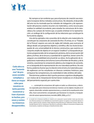 Orientaciones pedagógicas para la educación artística en Básica y Media




                      No siempre es tan evidente que, para el proceso de creación sea nece-
                   sario incorporar dichos métodos constructivos. No obstante, el desarrollo
                   del arte nos ha mostrado que los métodos de indagación y de represen-
                   tación del proceso creativo recurren a la matemática, como recurso para
                   analizar la realidad circundante, para estudiar las estructuras de la natu-
                   raleza y los cuerpos de manera que, se pueda sintetizar en la representa-
                   ción, un análogo de la configuración de las relaciones que constituyen la
                   forma de los objetos.
                      Uno de los ejemplos más conocidos de la relación arte-matemática lo
                   constituyen las creaciones de Leonardo Da VInci. El artista, en su “Tratado
                   de la Pintura”, expone una serie de reglas del método, para acercarse al
                   dibujo desde una perspectiva objetiva y científica; ello nos ilustra la bús-
                   queda de una universalidad de la técnica constructiva, que examina un
                   conjunto amplio de objetos en un espacio “analítico”. La búsqueda de pa-
                   trones proporcionales de la composición pictórica, de la conservación del
                   plano y la línea, de la tersura y suavidad de la superficie, tienen como fin
                   asegurar una estabilidad estructural de sus obras. Así la aplicación de re-
                   gulaciones matemáticas de la forma (como el hombre de Vitrubio), y de la
                   simetría, caracterizan la composición plástica y las imágenes de Leonardo,
                   en su búsqueda de la representación de una naturaleza perfecta. De esta
  Cada obra es
                   forma, podemos ilustrar que, la relación entre el arte y la matemática pue-
 una “instantá-    de explorarse con los estudiantes en diversos contextos históricos, para
  nea” de pro-     enriquecer las competencias y la creatividad en tales ámbitos del saber.
 cesos sociales       Para terminar, podemos decir que los procesos cognitivos desplegados
  complejos y      con motivo de la interpretación formal tienen incidencia en el desarrollo
tiene un mayor     del pensamiento espacial, por cuanto éste:
    valor para
                            «… contempla las actuaciones del sujeto en todas sus dimensiones y relacio-
   nosotros en
                        nes espaciales para interactuar de diversas maneras con los objetos situados en el
 tanto permite
                        espacio, desarrollar variadas representaciones y, a través de la coordinación entre
  reconstruir y         ellas, hacer acercamientos conceptuales que favorezcan la creación y manipula-
traer al presen-        ción de nuevas representaciones mentales (MEN, 2006, p. 61)».5
te hechos, pro-
                   5	   La revisión de la literatura científica en relación con la educación musical también revela que ésta tiene
cesos y contex-         una influencia positiva en las habilidades de razonamiento espacial. Al respecto se recomienda observar el
 tos históricos         primer capítulo del libro Literature Study, Preparing Young Musicians for Professional Training: What Does
                        Scientific Research Tell Us?, liderado por Fieke Werner y publicado en 2006 por la Association Européenne des
desaparecidos.          Conservatoires, Académies de Musique et Musikhochschulen (AEC).




38
 