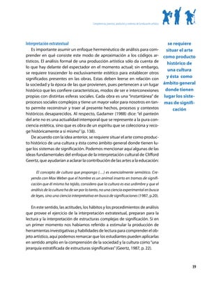 Competencias, procesos, productos y contextos de la educación artística




Interpretación extratextual                                                                                            se requiere
    Es importante asumir un enfoque hermenéutico de análisis para com-                                                situar el arte
prender en qué consiste este modo de aproximación a los códigos ar-                                                  como producto
tísticos. El análisis formal de una producción artística sólo da cuenta de
                                                                                                                       histórico de
lo que hay delante del espectador en el momento actual; sin embargo,
                                                                                                                       una cultura
se requiere trascender lo exclusivamente estético para establecer otros
significados presentes en las obras. Estas deben leerse en relación con                                               y ésta como
la sociedad y la época de las que provienen, pues pertenecen a un lugar                                              ámbito general
histórico que les confiere características, modos de ser e interconexiones                                            donde tienen
propias con distintas esferas sociales. Cada obra es una “instantánea” de                                            lugar los siste-
procesos sociales complejos y tiene un mayor valor para nosotros en tan-                                             mas de signifi-
to permite reconstruir y traer al presente hechos, procesos y contextos                                                   cación
históricos desaparecidos. Al respecto, Gadamer (1988) dice: “el panteón
del arte no es una actualidad intemporal que se represente a la pura con-
ciencia estética, sino que es obra de un espíritu que se colecciona y reco-
ge históricamente a sí mismo” (p. 138).
    De acuerdo con la idea anterior, se requiere situar el arte como produc-
to histórico de una cultura y ésta como ámbito general donde tienen lu-
gar los sistemas de significación. Podemos mencionar aquí algunas de las
ideas fundamentales del enfoque de la interpretación cultural de Clifford
Geertz, que ayudarían a aclarar la contribución de las artes a la educación:

       El concepto de cultura que propongo (…) es esencialmente semiótico. Cre-
   yendo con Max Weber que el hombre es un animal inserto en tramas de signifi-
   cación que él mismo ha tejido, considero que la cultura es esa urdimbre y que el
   análisis de la cultura ha de ser por lo tanto, no una ciencia experimental en busca
   de leyes, sino una ciencia interpretativa en busca de significaciones (1987, p.20).

   En este sentido, las actitudes, los hábitos y los procedimientos de análisis
que provee el ejercicio de la interpretación extratextual, preparan para la
lectura y la interpretación de estructuras complejas de significación. Si en
un primer momento nos habíamos referido a estimular la producción de
herramientas investigativas y habilidades de lectura para comprender el ob-
jeto artístico, aquí podemos remarcar que los estudiantes pueden aplicarlas
en sentido amplio en la comprensión de la sociedad y la cultura como “una
jerarquía estratificada de estructuras significativas” (Geertz, 1987, p. 22).



                                                                                                                                   39
 