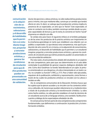 Orientaciones pedagógicas para la educación artística en Básica y Media




 comunicación      ductor de ejercicios u obras artísticas, no sólo realiza dichas producciones
 es la adquisi-    para sí mismo, sino que mediante ellas, construye un sentido que tendrá
   ción de co-     efecto en otro. Es decir, se subraya que la producción artística implica la
                   presencia de un espectador, un otro que es “lector”. Este espectador, al
 nocimientos,
                   estar en contacto con la obra, también construye sentido desde sus pro-
  valoraciones
                   pias capacidades de lectura y, por lo tanto, la convierte en hecho “social”
 y el desarrollo   al ponerse en relación con ella.
de habilidades        Se señala esto para hacer el siguiente énfasis en el ámbito pedagógi-
 que le permi-     co de las artes: los productos de la práctica artística son importantes en
 ten a un estu-    la enseñanza-aprendizaje en tanto que establecen una relación con un
 diante imagi-     público o espectador. Lo que destaca esta competencia, más que la pro-
 nar, proyectar    ducción de arte como fin en sí mismo, es la adquisición de conocimientos,
                   valoraciones y el desarrollo de habilidades que le permiten a un estudiante
   y concretar
                   imaginar, proyectar y concretar producciones artísticas, y generar las condi-
 producciones
                   ciones de circulación para que dichos productos puedan ser presentados en
   artísticas, y   una comunidad de validación.
   generar las        Por esta razón, el acto productivo aislado del estudiante es un aspecto
  condiciones      de esta competencia, pero para que sea determinante en el aula debe
 de circulación    contemplar la posibilidad de generar espacios dialógicos alrededor del
  para que di-     arte. Como dice Goodman: la novela “abandonada en un cajón, la pintu-
chos productos     ra amontonada en una despensa, y la obra interpretada en un teatro va-
                   cío, no cumplen su función” (1995, p. 217). Pese a haber sido ejecutadas,
   puedan ser
                   requieren de la publicación, exhibición y representación, como formas a
presentados en
                   través de las cuales los productos artísticos se vinculan con la cultura e
una comunidad      inciden en ella.
 de validación.       Así, la competencia comunicativa de la Educación Artística busca que
                   los sujetos que la ejercen accedan y se vinculen con los contextos artísti-
                   cos y culturales, de manera que puedan relacionarse en y mediante éstos
                   a través de la producción artística y la transformación simbólica. La obra
                   como hecho estético, no sólo permite establecer el nivel de dominio de
                   un estudiante acerca de un lenguaje artístico, sino también, facilita el en-
                   cuentro y diálogo de los espectadores alrededor de ella.
                      En consecuencia, forman parte de esta competencia dos componentes
                   fundamentales, que definiremos a continuación: la producción y la trans-
                   formación simbólica.




42
 