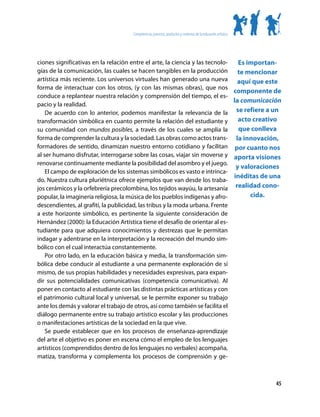 Competencias, procesos, productos y contextos de la educación artística




ciones significativas en la relación entre el arte, la ciencia y las tecnolo-   Es importan-
gías de la comunicación, las cuales se hacen tangibles en la producción         te mencionar
artística más reciente. Los universos virtuales han generado una nueva aquí que este
forma de interactuar con los otros, (y con las mismas obras), que nos
                                                                              componente de
conduce a replantear nuestra relación y comprensión del tiempo, el es-
                                                                              la comunicación
pacio y la realidad.
    De acuerdo con lo anterior, podemos manifestar la relevancia de la se refiere a un
transformación simbólica en cuanto permite la relación del estudiante y         acto creativo
su comunidad con mundos posibles, a través de los cuales se amplia la           que conlleva
forma de comprender la cultura y la sociedad. Las obras como actos trans- la innovación,
formadores de sentido, dinamizan nuestro entorno cotidiano y facilitan por cuanto nos
al ser humano disfrutar, interrogarse sobre las cosas, viajar sin moverse y aporta visiones
renovarse continuamente mediante la posibilidad del asombro y el juego.
                                                                               y valoraciones
    El campo de exploración de los sistemas simbólicos es vasto e intrinca-
                                                                              inéditas de una
do. Nuestra cultura pluriétnica ofrece ejemplos que van desde los traba-
jos cerámicos y la orfebrería precolombina, los tejidos wayúu, la artesanía realidad cono-
popular, la imaginería religiosa, la música de los pueblos indígenas y afro-        cida.
descendientes, al grafiti, la publicidad, las tribus y la moda urbana. Frente
a este horizonte simbólico, es pertinente la siguiente consideración de
Hernández (2000): la Educación Artística tiene el desafío de orientar al es-
tudiante para que adquiera conocimientos y destrezas que le permitan
indagar y adentrarse en la interpretación y la recreación del mundo sim-
bólico con el cual interactúa constantemente.
    Por otro lado, en la educación básica y media, la transformación sim-
bólica debe conducir al estudiante a una permanente exploración de sí
mismo, de sus propias habilidades y necesidades expresivas, para expan-
dir sus potencialidades comunicativas (competencia comunicativa). Al
poner en contacto al estudiante con las distintas prácticas artísticas y con
el patrimonio cultural local y universal, se le permite exponer su trabajo
ante los demás y valorar el trabajo de otros, así como también se facilita el
diálogo permanente entre su trabajo artístico escolar y las producciones
o manifestaciones artísticas de la sociedad en la que vive.
    Se puede establecer que en los procesos de enseñanza-aprendizaje
del arte el objetivo es poner en escena cómo el empleo de los lenguajes
artísticos (comprendidos dentro de los lenguajes no verbales) acompaña,
matiza, transforma y complementa los procesos de comprensión y ge-



                                                                                                              45
 