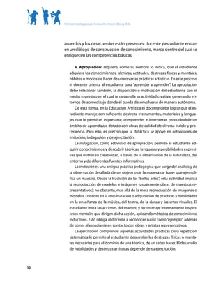 Orientaciones pedagógicas para la educación artística en Básica y Media




     acuerdos y los desacuerdos están presentes: docente y estudiante entran
     en un diálogo de construcción de conocimiento, marco dentro del cual se
     enriquecen las competencias básicas.

              a. Apropiación: requiere, como su nombre lo indica, que el estudiante
          adquiera los conocimientos, técnicas, actitudes, destrezas físicas y mentales,
          hábitos o modos de hacer de una o varias prácticas artísticas. En este proceso
          el docente orienta al estudiante para “aprender a aprender”. La apropiación
          debe relacionar también, la disposición o motivación del estudiante con el
          medio expresivo en el cual se desarrolla su actividad creativa, generando en-
          tornos de aprendizaje donde él pueda desenvolverse de manera autónoma.
              De esta forma, en la Educación Artística el docente debe lograr que el es-
          tudiante maneje con suficiente destreza instrumentos, materiales y lengua-
          jes que le permitan expresarse, comprender e interpretar, procurándole un
          ámbito de aprendizaje dotado con obras de calidad de diversa índole y pro-
          cedencia. Para ello, es preciso que la didáctica se apoye en actividades de
          imitación, indagación y de ejercitación.
              La indagación, como actividad de apropiación, permite al estudiante ad-
          quirir conocimientos y descubrir técnicas, lenguajes y posibilidades expresi-
          vas que nutren su creatividad, a través de la observación de la naturaleza, del
          entorno y de diferentes fuentes informativas.
              La imitación es una antigua práctica pedagógica que surge del análisis y de
          la observación detallada de un objeto o de la manera de hacer que ejempli-
          fica un maestro. Desde la tradición de las “bellas artes”, esta actividad implica
          la reproducción de modelos e imágenes (usualmente obras de maestros re-
          presentativos); no obstante, más allá de la mera reproducción de imágenes o
          modelos, consiste en la enculturación o adquisición de prácticas y habilidades
          en la enseñanza de la música, del teatro, de la danza y las artes visuales. El
          estudiante imita las acciones del maestro y reconstruye internamente los pro-
          cesos mentales que dirigen dicha acción, aplicando métodos de conocimiento
          inductivos. Esto obliga al docente a reconocer su rol como “ejemplo”, además
          de poner al estudiante en contacto con obras y artistas representativos.
              La ejercitación comprende aquellas actividades prácticas cuya repetición
          sistemática le permite al estudiante desarrollar las destrezas físicas o menta-
          les necesarias para el dominio de una técnica, de un saber hacer. El desarrollo
          de habilidades y destrezas artísticas depende de su ejercitación.



50
 