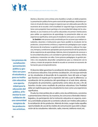 Orientaciones pedagógicas para la educación artística en Básica y Media




                        diantes y docentes como artistas ante el público cumple un doble propósito.
                        La presentación pública forma parte esencial del aprendizaje, ubicándose pri-
                        mero en el aula de clases y luego en espacios que son adecuados para ello, los
                        escenarios de la escuela o de la localidad. En segundo lugar, la presentación
                        tiene como propósito hacer partícipe a la comunidad del trabajo de los estu-
                        diantes; es una instancia en la cual los educandos encuentran interlocutores
                        para validar sus experiencias de aprendizaje. La presentación debe ser una
                        experiencia significativa, tanto para el estudiante como para su comunidad.
                            b. Gestión: este proceso está constituido por las acciones que realizan es-
                        tudiantes, docentes e instituciones para hacer posible la circulación de los
                        productos, conocimientos artísticos y experiencias pedagógicas que surgen
                        del proceso de enseñanza. La gestión permite encontrar y adecuar los espa-
                        cios, tiempos y condiciones apropiados para la presentación de los productos
                        de las experiencias de aprendizaje. Además, tiene el propósito de convocar a
                        la comunidad educativa y a la sociedad en general para que conozca dichos
                        productos e interactúe con ellos. Como proceso pedagógico, la gestión per-
Los procesos de         mite a los estudiantes desarrollar competencias para su interacción con la
  socialización         cultura, a través de proyectos donde la escuela se convierte en escenario de
                        formación para el emprendimiento.
 (presentación
 pública y ges-
                       El docente debe garantizar la socialización de los productos realizados
 tión) son para    en el proceso educativo. Esta primera socialización, a la vez que estimula
el estudiante y    en los estudiantes el desarrollo de la expresión, hace del aula un lugar
para su institu-   que favorece el respeto por la expresión del otro y por la diferencia. La
 ción educativa    socialización de los productos del aprendizaje en el aula tiene, además,
   una oportu-     el propósito de presentarlos y gestionarlos como obras de arte, a fin de
  nidad para la    hacerlos circular como resultado de prácticas educativas. Esta finalidad
                   debe ser explícita para que los estudiantes la vivan como una experiencia
 educación del
                   significativa.
 público, al fo-
                       El aula, los intercambios de un salón a otro, las exhibiciones, conciertos
 mentar la con-    o presentaciones internas, las muestras, los concursos o festivales interco-
  solidación de    legiados y la participación de la institución educativa en espacios, even-
una comunidad      tos y actividades propias de su contexto cultural, son medios adecuados a
  receptora de     la socialización de los productos. Además de éstos, surgen todas aquellas
 las produccio-    oportunidades de uso de los medios de comunicación que estén a dispo-
 nes artísticas.   sición de los estudiantes: televisión, radio, internet, telefonía móvil, etc.



52
 
