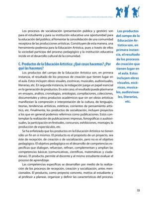 Competencias, procesos, productos y contextos de la educación artística




    Los procesos de socialización (presentación pública y gestión) son Los productos
para el estudiante y para su institución educativa una oportunidad para del campo de la
la educación del público, al fomentar la consolidación de una comunidad Educación Ar-
receptora de las producciones artísticas. Constituyen de esta manera, una
                                                                           tística son, en
herramienta poderosa para la Educación Artística, pues a través de ellos
                                                                          primera instan-
la sociedad participa del proceso pedagógico y la institución educativa
incide en el desarrollo cultural de la comunidad.                         cia, el resultado
                                                                                                                de los procesos
C. Productos de la Educación Artística: ¿Qué cosas hacemos? ¿Por                                                de creación que
qué las hacemos?                                                                                                tienen lugar en
    Los productos del campo de la Educación Artística son, en primera                                             el aula. Estos
instancia, el resultado de los procesos de creación que tienen lugar en                                          incluyen obras
el aula. Estos incluyen obras visuales, escénicas, musicales, audiovisuales,
                                                                                                                 visuales, escé-
literarias, etc. En segunda instancia, la indagación juega un papel esencial
                                                                                                                  nicas, musica-
en la generación de productos. En este caso, el resultado puede plasmarse
en ensayos, análisis, cronologías, antologías, compilaciones, colecciones,                                      les, audiovisua-
documentales y otros productos académicos que sin ser obras artísticas                                            les, literarias,
manifiestan la compresión e interpretación de la cultura, de lenguajes,                                                  etc.
teorías, tendencias artísticas, estéticas, corrientes de pensamiento artís-
tico, etc. Finalmente, los productos de socialización, incluyen proyectos
a los que en general podemos referirnos como publicaciones. Estos con-
templan la realización de publicaciones impresas, fonográficas o audiovi-
suales, la participación en festivales, concursos, exhibiciones, montajes; la
producción de espectáculos, etc.
    Se ha enfatizado que los productos en la Educación Artística no tienen
sólo un fin en sí mismos. El producto es el propósito de un proyecto, sea
éste de recepción, de creación o de socialización, pero no es el objetivo
pedagógico. El objetivo pedagógico es el desarrollo de competencias es-
pecíficas que dialogan, refuerzan, refinan, complementan y amplían las
competencias básicas (comunicativas, científicas, matemáticas y ciuda-
danas). El producto, permite al docente y al mismo estudiante evaluar el
proceso de aprendizaje.
    Las competencias específicas se desarrollan por medio de la realiza-
ción de los procesos de recepción, creación y socialización, antes men-
cionados. El producto, como proyecto concreto, motiva al estudiante y
al profesor a planear, organizar y definir las características del proceso.



                                                                                                                                53
 