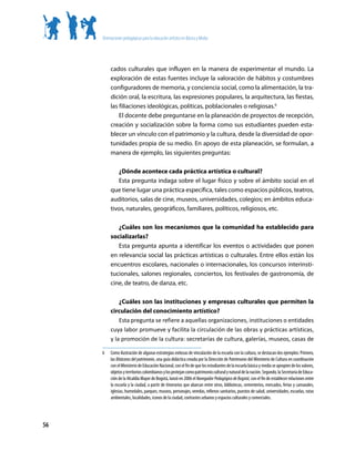 Orientaciones pedagógicas para la educación artística en Básica y Media




          cados culturales que influyen en la manera de experimentar el mundo. La
          exploración de estas fuentes incluye la valoración de hábitos y costumbres
          configuradores de memoria, y conciencia social, como la alimentación, la tra-
          dición oral, la escritura, las expresiones populares, la arquitectura, las fiestas,
          las filiaciones ideológicas, políticas, poblacionales o religiosas.6
              El docente debe preguntarse en la planeación de proyectos de recepción,
          creación y socialización sobre la forma como sus estudiantes pueden esta-
          blecer un vínculo con el patrimonio y la cultura, desde la diversidad de opor-
          tunidades propia de su medio. En apoyo de esta planeación, se formulan, a
          manera de ejemplo, las siguientes preguntas:

             ¿Dónde acontece cada práctica artística o cultural?
             Esta pregunta indaga sobre el lugar físico y sobre el ámbito social en el
          que tiene lugar una práctica específica, tales como espacios públicos, teatros,
          auditorios, salas de cine, museos, universidades, colegios; en ámbitos educa-
          tivos, naturales, geográficos, familiares, políticos, religiosos, etc.

             ¿Cuáles son los mecanismos que la comunidad ha establecido para
          socializarlas?
             Esta pregunta apunta a identificar los eventos o actividades que ponen
          en relevancia social las prácticas artísticas o culturales. Entre ellos están los
          encuentros escolares, nacionales o internacionales, los concursos interinsti-
          tucionales, salones regionales, conciertos, los festivales de gastronomía, de
          cine, de teatro, de danza, etc.

              ¿Cuáles son las instituciones y empresas culturales que permiten la
          circulación del conocimiento artístico?
              Esta pregunta se refiere a aquellas organizaciones, instituciones o entidades
          cuya labor promueve y facilita la circulación de las obras y prácticas artísticas,
          y la promoción de la cultura: secretarías de cultura, galerías, museos, casas de

     6	   Como	ilustración	de	algunas	estrategias	exitosas	de	vinculación	de	la	escuela	con	la	cultura,	se	destacan	dos	ejemplos:	Primero,	
          las	Bitácoras del patrimonio,	una	guía	didáctica	creada	por	la	Dirección	de	Patrimonio	del	Ministerio	de	Cultura	en	coordinación	
          con	el	Ministerio	de	Educación	Nacional,	con	el	fin	de	que	los	estudiantes	de	la	escuela	básica	y	media	se	apropien	de	los	valores,	
          objetos	y	territorios	colombianos	y	los	protejan	como	patrimonio	cultural	y	natural	de	la	nación.	Segundo,	la	Secretaría	de	Educa-
          ción	de	la	Alcaldía	Mayor	de	Bogotá,	lanzó	en	2006	el	Navegador Pedagógico de Bogotá,	con	el	fin	de	establecer	relaciones	entre	
          la	escuela	y	la	ciudad,	a	partir	de	itinerarios	que	abarcan	entre	otros,	bibliotecas,	cementerios,	mercados,	ferias	y	carnavales,	
          iglesias,	humedales,	parques,	museos,	personajes,	veredas,	rellenos	sanitarios,	puestos	de	salud,	universidades,	escuelas,	rutas	
          ambientales,	localidades,	iconos	de	la	ciudad,	contrastes	urbanos	y	espacios	culturales	y	comerciales.




56
 