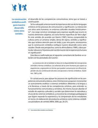 La construcción    el desarrollo de las competencias comunicativas, tema que se tratará a
simbólica confi-   continuación.
  gura nuestro        Se ha subrayado anteriormente la importancia del uso de los lenguajes
                   artísticos en los procesos de comunicación y significación. La interacción
   desarrollo
                   con otros seres humanos, en entornos culturales situados históricamen-
   como seres
                   te10, nos exige construir estrategias para expresar aquello que ocurre en
    sociales.      nuestra dimensión subjetiva, así como formas específicas de “decir algo”.
                   En este sentido, de acuerdo con Geertz (1987), hemos comprendido la
                   cultura como un universo amplio, denso de signos, sentidos y significa-
                   dos que reclama atención para ser leído; y por otra parte, reconocemos
                   que la construcción simbólica configura nuestro desarrollo como seres
                   sociales. Desde esta perspectiva, como lo afirma Baena (1989), cobra par-
                   ticular relevancia “el proceso de transformación de la experiencia humana
                   en significación”.
                      Esta idea es reafirmada por el siguiente comentario de Gardner en re-
                   lación con los postulados de Cassirer:

                          La construcción de la realidad se basa en la disponibilidad de concepciones
                       mentales o formas simbólicas. Los esfuerzos de los seres humanos por captar sus
                       experiencias y expresarlas en formas que puedan comunicarse con eficacia de-
                       penden de una combinación de estas concepciones o formas simbólicas. (Gard-
                       ner, 1987 p. 64).

                      En consecuencia, para apoyar los procesos de significación en la com-
                   petencia comunicativa básica, estas Orientaciones proponen incrementar
                   un acercamiento analítico a sistemas simbólicos diferentes a la lengua y
                   a la literatura, a través de las competencias artísticas, para entender su
                   funcionamiento comunicativo y semiótico. Así mismo, buscan abordar el
                   estudio de aspectos culturales y sociales que determinan la naturaleza y
                   el uso de los sistemas simbólicos, y encontrar las estrategias pedagógicas
                   que logren expandir la experiencia y la comprensión de los estudiantes
                   en torno a la elaboración de productos artísticos como sistemas simbóli-
                   cos portadores de sentido (MEN, 2006, pp. 26-27).



                   10	 	Estos	entornos	deben	entenderse	como	dinámicos.




60
 