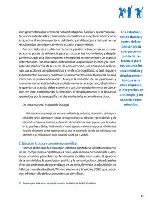 ción geométrica que antes no habían trabajado. Así pues, queremos invi-         Los estudian-
tar al docente de artes (como al de matemáticas), a explorar obras como tes de danza y
ésta, entre el amplio repertorio del diseño y el dibujo, para trabajar temas    teatro deben
relacionados con el pensamiento espacial y geométrico.
                                                                                 pensar en su
   Por otro lado, los estudiantes de danza y teatro deben pensar en su cuer-
                                                                                cuerpo como
po como punto de referencia para estructurar los movimientos y despla-
zamientos que una obra requiere, e integrarlos en un tiempo y un espacio         punto de re-
determinados. Por esta razón, al desarrollar la apreciación estética y la com-  ferencia para
petencia productiva de las artes -la comunicación-, los educandos relacio- estructurar los
nan sus acciones con planimetrías y niveles coreográficos, lo cual requiere movimientos y
experimentar, calcular y controlar sus movimientos en la búsqueda de una desplazamien-
intención expresiva adecuada12. Aunque la notación de las posiciones y            tos que una
movimientos no esté señalada explícitamente en el escenario, el estudian-
                                                                                obra requiere,
te que danza o actúa, debe examinar y calcular constantemente su ubica-
                                                                               e integrarlos en
ción en éste, considerando la dirección, el desplazamiento y la distancia
requeridos por la coreografía o el desarrollo de la escena de una obra.        un tiempo y un
                                                                                             espacio deter-
   De esta manera, es posible indagar                                                          minados.

       las relaciones topológicas, en tanto reflexión [y práctica] sistemática de las pro-
   piedades de los cuerpos en virtud de su posición y su relación con los demás y, de
   otro lado, el reconocimiento y ubicación del estudiante en el espacio que lo rodea,
   en lo que Grecia Gálvez ha llamado el meso-espacio y el macro-espacio, refiriéndose
   no sólo al tamaño de los espacios en los que se desarrolla la vida del individuo, sino
   también a su relación con esos espacios (MEN, p.61, 2006).

3. Educación Artística y competencias científicas
   Hemos dicho que la Educación Artística contribuye al fortalecimiento
de las competencias científicas, es decir, al desarrollo de habilidades, acti-
tudes y hábitos para observar fenómenos sociales o naturales. El ejercicio
de la sensibilidad, la apreciación estética y la comunicación, cultivado en los
diversos ambientes de aprendizaje de las artes, favorece la adquisición de
hábitos mentales (Hetland, Winner, Veenema y Sheridan, 2007) que propi-
cian el desarrollo de las competencias científicas.

12	 	Para ampliar esta parte, se puede consultar los textos de Rudolf Von Laban.




                                                                                                          63
 
