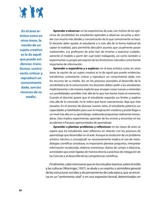 En el área ar-           Aprender a observar: en las experiencias de aula, con motivo de los ejer-
tística como en        cicios de sensibilidad, los estudiantes aprenden a observar, escuchar y aten-
                       der con mucho más detalle y concentración de lo que comúnmente se hace.
 otras áreas, la
                       El docente debe ayudar al estudiante a ir más allá de la forma habitual de
  noción de un
                       captar la realidad, para permitirle descubrir asuntos que usualmente pasan
sujeto creativo
                       inadvertidos. Los profesores de artes han de enseñar a examinar cuidado-
 es la de aquél        samente el modelo a partir del cual están trabajando, así como también a
que puede evi-         experimentar su propia percepción de los fenómenos naturales como fuente
 denciar, trans-       importante de información.
formar, contro-            Aprender a expandirse y a explorar: en el área artística como en otras
vertir, criticar y     áreas, la noción de un sujeto creativo es la de aquél que puede evidenciar,
 reproducir un         transformar, controvertir, criticar y reproducir un conocimiento dado, con
                       los recursos de su medio. Así, en los procesos asociados al desarrollo de la
 conocimiento
                       sensibilidad y de la comunicación, los docentes deben pedir a los estudiantes
  dado, con los
                       implícitamente o de manera explícita que ensayen cosas nuevas y extiendan
 recursos de su        sus posibilidades sensibles más allá de lo que han hecho hasta el momento.
     medio.            Cuando el docente quiere que el estudiante expanda sus límites y explore
                       más allá de lo conocido, no le indica qué hacer exactamente, deja que éste
                       resuelva. En el proceso de alcanzar nuevos retos, el estudiante potencia sus
                       capacidades y habilidades para usar la imaginación creadora y puede llegar a
                       un nivel más alto en su aprendizaje, realizando propuestas realmente innova-
                       doras. Esto implica experimentar, aprender de los errores y encontrar en los
                       accidentes o fracasos oportunidades de aprendizaje.
                           Aprender a plantear problemas y reflexionar: en las clases de artes se
                       espera que los estudiantes sean reflexivos en relación con los procesos de
                       aprendizaje que desarrollan en el aula. Aunque la resolución de un problema
                       artístico (técnico o conceptual) no necesariamente implica el uso de meto-
                       dologías científicas ortodoxas, es importante plantear preguntas, interpretar
                       información recolectada, elaborar entrevistas, diarios de campo o bitácoras,
                       actividades que están ligadas de manera directa a prácticas de indagación de
                       las Ciencias y al desarrollo de las competencias científicas.

                         Finalmente, cabe mencionar que en los estudios teóricos sobre el estilo
                     y las culturas (Worringer, 1957), se alude a un espíritu o atmósfera general
                     de las estructuras sociales y de pensamiento de cada época, que se encar-
                     na en un “sentimiento vital” o en una expresión formal, determinados en



64
 
