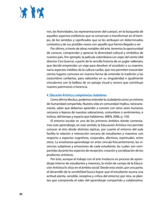 rios, las festividades, las representaciones del cuerpo), en la búsqueda de
     aquellos aspectos estilísticos que se conservan o transforman en el tiem-
     po, de los sentidos y significados que se les atribuyen en determinados
     contextos y de sus posibles nexos con aquello que hemos llegado a ser.
        Por último, a través de obras notables del arte, tenemos la oportunidad
     de conocer, comprender y apreciar la diversidad cultural y simbólica de
     nuestro país. Por ejemplo, la película colombiana Los viajes del viento (del
     director Ciro Guerra), a partir de la sencilla historia de un juglar vallenato,
     que decide emprender un viaje para devolver el acordeón a su maestro,
     narra aspectos inéditos de la cultura caribe, que nos permiten trascender
     ciertos lugares comunes en nuestra forma de entender la tradición y las
     costumbres caribeñas, para valorarlos en su singularidad e igualmente
     vincularnos con la belleza de un paisaje visual y sonoro que constituye
     nuestro patrimonio o herencia.

     4. Educación Artística y competencias ciudadanas
        Como afirma Mockus, podemos entender la ciudadanía como un mínimo
     de humanidad compartida. Nuestra vida en comunidad implica, necesaria-
     mente, saber que debemos aprender a convivir con otros seres humanos
     cercanos o lejanos de nuestras valoraciones, costumbres o sentimientos, e
     incluso, del tiempo y espacio que habitamos. (MEN, 2006, p. 150)
        El entorno escolar es uno de los primeros ámbitos donde comenza-
     mos este aprendizaje; en este sentido, la Educación Artística nos permite
     conocer al otro desde distintas ópticas, por cuanto el entorno del aula
     facilita la relación e interacción cercana de estudiantes y maestros con
     respecto a aspectos cognitivos, corporales, afectivos, espirituales, entre
     otros. La enseñanza-aprendizaje en artes vincula frecuentemente, las vi-
     vencias subjetivas y emociones de cada estudiante, las cuales son com-
     partidas durante los espacios de recepción, creación y socialización de los
     productos artísticos.
        Por esto, aunque el trabajo con el arte involucra un proceso de apren-
     dizaje interno de estudiantes y maestros, la visión de campo de la Educa-
     ción Artística lo sitúa en el ámbito social. Desde esta visión, por una parte,
     el desarrollo de la sensibilidad busca lograr que el estudiante asuma una
     actitud atenta, sensible, receptiva y crítica del entorno; por otra, se plan-
     tea que comprenda el valor del aprendizaje compartido y colaborativo.



66
 