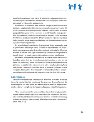 Educación artística: plan de estudio, ambientes de aprendizaje, evaluación y currículo




  que el profesor propone en el marco de las distintas actividades deben per-
  mitirle apropiarse de los hábitos, herramientas y recursos propios para que su
  aprendizaje se independice gradualmente.
      Por ejemplo, el estudiante debe aprender a respetar el espacio creativo
  de otros; a adaptarse a los diferentes momentos y formas de intervención del
  público en los escenarios institucionales o locales; a reconocer los recorridos
  que puede hacer por sí mismo y recrearse en el disfrute de las obras que pre-
  fiere, en una exposición de sus compañeros o en el museo. En fin, se trata de
  familiarizar a los educandos con los diferentes espacios y contextos propios
  de las artes y la cultura, para que se relacionen con ellos de manera respetuo-
  sa, autónoma e independiente.
      En segundo lugar, los ambientes de aprendizaje deben ser espacios para
  el ejercicio de la reflexión y la crítica. Así como en la actividad del aula el estu-
  diante confronta sus propios desarrollos con los de los demás, los diferentes
  espacios en los que tiene lugar su aprendizaje suscitan un diálogo entre lo
  que allí circula y su propia experiencia receptiva, creativa o socializadora.
      Finalmente, los ambientes de aprendizaje de las artes deben ser colabora-
  tivos. Esto quiere decir que el estudiante puede interactuar en ellos con sus
  pares, con profesores y padres de familia, con artistas y con las personas que
  participan en los diferentes escenarios de las artes y la cultura, dentro y fuera
  de la escuela. Esta interacción con los demás en la realización de procesos de
  recepción, de creación o de socialización, potencia el desarrollo de sus com-
  petencias específicas y básicas y lo hace partícipe activo de la vida cultural.

D. La evaluación
   La evaluación constituye una actividad mediante la cual los maestros
tienen la oportunidad de monitorear los procesos de enseñanza y de
aprendizaje de sus educandos, en la búsqueda de afianzar, mejorar, con-
solidar, valorar y complementar los aprendizajes de éstos. Dicho proceso

      “debe concentrarse en los sucesos del día a día, en observar y buscar infor-
  mación para establecer cómo están aprendiendo los estudiantes; qué nece-
  sitan aprender; dónde es necesario aclarar, reforzar o consolidar conceptos y
  procesos, entre otros, para contribuir a formarlos como seres competentes.”
  (MEN, 2009, p. 17).




                                                                                                                           73
 