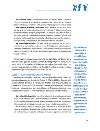 Educación artística: plan de estudio, ambientes de aprendizaje, evaluación y currículo




       La habilidad técnica. Sirve para dar forma física a una idea o a una intui-
   ción. La conversión de la materia en expresión exige conocimiento y desarro-
   llo de destrezas, y por lo tanto estos son aspectos que pueden ser evaluados.
       Los aspectos estéticos y expresivos. Dan cuenta de la capacidad de or-
   ganizar y de convertir expresivamente un material. El diálogo con el estu-
   diante es indispensable para comprender sus intereses y sus dificultades. Es
   necesario entender cuándo el estudiante afronta un problema técnico o un
   problema estético, cuándo se le dificulta o facilita comprender las relaciones
   conceptuales y hasta dónde un docente debe mediar o intervenir.
       La imaginación creadora. Se hace visible en los productos. No todo lo
   técnicamente bien realizado supone el uso de imaginación y existen grados
                                                                                                                            La evaluación
   diferentes de exigencia en lo creativo. Eisner diferencia unos grados de crea-
   tividad: la ampliación de límites, la invención, la ruptura de límites y la orga-
                                                                                                                             diagnóstica
   nización estética.                                                                                                         consiste en
                                                                                                                             el análisis de
   Por otra parte, un cuarto componente no abordado por Eisner, tiene                                                       una situación
relación con la gestión, es decir, con la habilidad para poner a circular en-                                              antes de iniciar
tre el público los productos de la creación del proceso educativo. Esto                                                      una práctica
también es evaluable en relación con los objetivos determinados en cada
                                                                                                                           educativa. Per-
proyecto de gestión o de publicación de una obra.
                                                                                                                             mite recono-
2. ¿Cómo se puede evaluar en la Educación Artística?                                                                       cer, identificar
   Además del trabajo de Eisner, una revisión de publicaciones como Una                                                      y establecer
historia de la educación del arte, de Arthur D. Efland (2002), Infancia y edu-                                              desde dónde
cación artística, de David J. Hargreaves (1991) y Sensibilidad estética, de                                                  planificar las
Luis Hernán Errázuriz (2006), permiten identificar las siguientes metodo-                                                  estrategias que
logías de evaluación que son aplicables en la Educación Artística y que                                                    se van a seguir
pueden ser viables en la implementación de la evaluación formativa:
                                                                                                                           de acuerdo con
                                                                                                                              los diferen-
       La evaluación diagnóstica consiste en el análisis de una situación antes de
   iniciar una práctica educativa. Permite reconocer, identificar y establecer desde
                                                                                                                            tes intereses,
   dónde planificar las estrategias que se van a seguir de acuerdo con los diferentes                                      conocimientos
   intereses, conocimientos y preferencias que tienen estudiantes y profesores.                                             y preferencias
       En las diversas prácticas artísticas, y en particular en el desarrollo de des-                                         que tienen
   trezas y habilidades, la evaluación diagnóstica juega un papel fundamen-                                                 estudiantes y
   tal. En la danza, por ejemplo, en la que interviene un proceso permanente                                                  profesores


                                                                                                                                         75
 