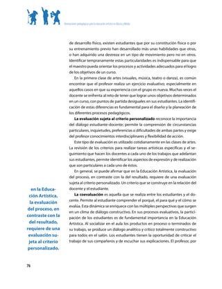 Orientaciones pedagógicas para la educación artística en Básica y Media




                         de desarrollo físico, existen estudiantes que por su constitución física o por
                         su entrenamiento previo han desarrollado más unas habilidades que otras,
                         o han adquirido una destreza en un tipo de movimiento pero no en otros.
                         Identificar tempranamente estas particularidades es indispensable para que
                         el maestro pueda orientar los procesos y actividades adecuados para el logro
                         de los objetivos de un curso.
                             En la primera clase de artes (visuales, música, teatro o danza), es común
                         encontrar que el profesor realiza un ejercicio evaluativo; especialmente en
                         aquellos casos en que su experiencia con el grupo es nueva. Muchas veces el
                         docente se enfrenta al reto de tener que lograr unos objetivos determinados
                         en un curso, con puntos de partida desiguales en sus estudiantes. La identifi-
                         cación de estas diferencias es fundamental para el diseño y la planeación de
                         los diferentes procesos pedagógicos.
                             La evaluación sujeta al criterio personalizado reconoce la importancia
                         del diálogo estudiante-docente; permite la comprensión de circunstancias
                         particulares, inquietudes, preferencias o dificultades de ambas partes y exige
                         del profesor conocimientos interdisciplinares y flexibilidad de acción.
                             Este tipo de evaluación es utilizado cotidianamente en las clases de artes.
                         La revisión de los criterios para realizar tareas artísticas específicas y el se-
                         guimiento que hacen los docentes a cada uno de los trabajos que adelantan
                         sus estudiantes, permite identificar los aspectos de expresión y de realización
                         que son particulares a cada uno de éstos.
                             En general, se puede afirmar que en la Educación Artística, la evaluación
                         del proceso, en contraste con la del resultado, requiere de una evaluación
                         sujeta al criterio personalizado. Un criterio que se construye en la relación del
   en la Educa-          docente y el estudiante.
 ción Artística,             La coevaluación es aquella que se realiza entre los estudiantes y el do-
                         cente. Permite al estudiante comprender el porqué, el para qué y el cómo se
  la evaluación
                         evalúa. Esta dinámica se enriquece con las múltiples perspectivas que surgen
del proceso, en
                         en un clima de diálogo constructivo. En sus procesos evaluativos, la partici-
contraste con la         pación de los estudiantes es de fundamental importancia en la Educación
 del resultado,          Artística. Al socializar en el aula los productos en proceso o terminados de
requiere de una          su trabajo, se produce un diálogo analítico y crítico totalmente constructivo
 evaluación su-          para todos en el salón. Los estudiantes tienen la oportunidad de criticar el
 jeta al criterio        trabajo de sus compañeros y de escuchar sus explicaciones. El profesor, por
 personalizado.


76
 