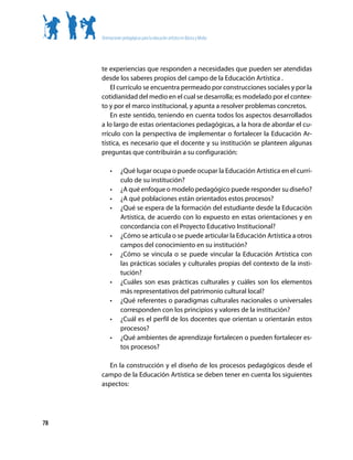 Orientaciones pedagógicas para la educación artística en Básica y Media




     te experiencias que responden a necesidades que pueden ser atendidas
     desde los saberes propios del campo de la Educación Artística .
         El currículo se encuentra permeado por construcciones sociales y por la
     cotidianidad del medio en el cual se desarrolla; es modelado por el contex-
     to y por el marco institucional, y apunta a resolver problemas concretos.
         En este sentido, teniendo en cuenta todos los aspectos desarrollados
     a lo largo de estas orientaciones pedagógicas, a la hora de abordar el cu-
     rrículo con la perspectiva de implementar o fortalecer la Educación Ar-
     tística, es necesario que el docente y su institución se planteen algunas
     preguntas que contribuirán a su configuración:

          •      ¿Qué lugar ocupa o puede ocupar la Educación Artística en el currí-
                 culo de su institución?
          •      ¿A qué enfoque o modelo pedagógico puede responder su diseño?
          •      ¿A qué poblaciones están orientados estos procesos?
          •      ¿Qué se espera de la formación del estudiante desde la Educación
                 Artística, de acuerdo con lo expuesto en estas orientaciones y en
                 concordancia con el Proyecto Educativo Institucional?
          •      ¿Cómo se articula o se puede articular la Educación Artística a otros
                 campos del conocimiento en su institución?
          •      ¿Cómo se vincula o se puede vincular la Educación Artística con
                 las prácticas sociales y culturales propias del contexto de la insti-
                 tución?
          •      ¿Cuáles son esas prácticas culturales y cuáles son los elementos
                 más representativos del patrimonio cultural local?
          •      ¿Qué referentes o paradigmas culturales nacionales o universales
                 corresponden con los principios y valores de la institución?
          •      ¿Cuál es el perfil de los docentes que orientan u orientarán estos
                 procesos?
          •      ¿Qué ambientes de aprendizaje fortalecen o pueden fortalecer es-
                 tos procesos?

        En la construcción y el diseño de los procesos pedagógicos desde el
     campo de la Educación Artística se deben tener en cuenta los siguientes
     aspectos:




78
 