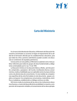 Carta del Ministerio




    En el marco de la Revolución Educativa, el Ministerio de Educación Na-
cional ha concentrado sus acciones en lograr el mejoramiento de la cali-
dad de la formación ofrecida por los establecimientos educativos, para
que todos los niños y jóvenes colombianos puedan acceder a la educa-
ción en condiciones de equidad y pertinencia.
    Consecuente con esta política, el Ministerio se planteó como meta pu-
blicar referentes para todos los grupos de áreas fundamentales y obliga-
torias contempladas por la Ley 115 de 1994.
    La Educación Artística en la educación Básica y Media, permite perci-
bir, comprender, y apropiarse del mundo, movilizando diversos conoci-
mientos, medios y habilidades que son aplicables tanto al campo artístico,
como a las demás áreas de conocimiento. En esta medida, las competen-
cias específicas de las artes formuladas en este documento, apoyan, am-
plían y enriquecen las competencias comunicativas, matemáticas, cientí-
ficas y ciudadanas, estableciendo un diálogo continuo con ellas.
    Del mismo modo, la enseñanza de las artes en las instituciones educa-
tivas favorece, a través del desarrollo de la sensibilidad, la creación y com-
prensión de la expresión simbólica, el conocimiento de las obras ejempla-



                                                                                 7
 
