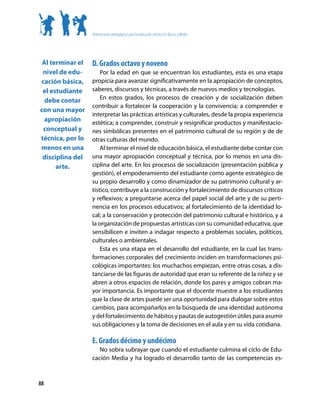 Orientaciones pedagógicas para la educación artística en Básica y Media




 Al terminar el   D. Grados octavo y noveno
 nivel de edu-        Por la edad en que se encuentran los estudiantes, esta es una etapa
cación básica,    propicia para avanzar significativamente en la apropiación de conceptos,
 el estudiante    saberes, discursos y técnicas, a través de nuevos medios y tecnologías.
  debe contar         En estos grados, los procesos de creación y de socialización deben
                  contribuir a fortalecer la cooperación y la convivencia; a comprender e
con una mayor
                  interpretar las prácticas artísticas y culturales, desde la propia experiencia
  apropiación     estética; a comprender, construir y resignificar productos y manifestacio-
 conceptual y     nes simbólicas presentes en el patrimonio cultural de su región y de de
técnica, por lo   otras culturas del mundo.
menos en una          Al terminar el nivel de educación básica, el estudiante debe contar con
 disciplina del   una mayor apropiación conceptual y técnica, por lo menos en una dis-
      arte.       ciplina del arte. En los procesos de socialización (presentación pública y
                  gestión), el empoderamiento del estudiante como agente estratégico de
                  su propio desarrollo y como dinamizador de su patrimonio cultural y ar-
                  tístico, contribuye a la construcción y fortalecimiento de discursos críticos
                  y reflexivos; a preguntarse acerca del papel social del arte y de su perti-
                  nencia en los procesos educativos; al fortalecimiento de la identidad lo-
                  cal; a la conservación y protección del patrimonio cultural e histórico, y a
                  la organización de propuestas artísticas con su comunidad educativa, que
                  sensibilicen e inviten a indagar respecto a problemas sociales, políticos,
                  culturales o ambientales.
                      Esta es una etapa en el desarrollo del estudiante, en la cual las trans-
                  formaciones corporales del crecimiento inciden en transformaciones psi-
                  cológicas importantes: los muchachos empiezan, entre otras cosas, a dis-
                  tanciarse de las figuras de autoridad que eran su referente de la niñez y se
                  abren a otros espacios de relación, donde los pares y amigos cobran ma-
                  yor importancia. Es importante que el docente muestre a los estudiantes
                  que la clase de artes puede ser una oportunidad para dialogar sobre estos
                  cambios, para acompañarlos en la búsqueda de una identidad autónoma
                  y del fortalecimiento de hábitos y pautas de autogestión útiles para asumir
                  sus obligaciones y la toma de decisiones en el aula y en su vida cotidiana.

                  E. Grados décimo y undécimo
                     No sobra subrayar que cuando el estudiante culmina el ciclo de Edu-
                  cación Media y ha logrado el desarrollo tanto de las competencias es-



88
 