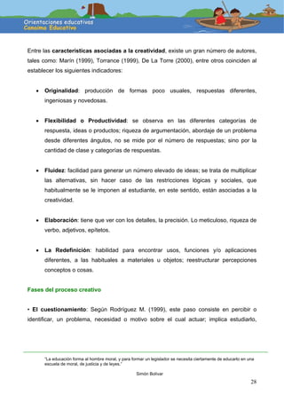 28
Entre las características asociadas a la creatividad, existe un gran número de autores,
tales como: Marín (1999), Torrance (1999), De La Torre (2000), entre otros coinciden al
establecer los siguientes indicadores:
• Originalidad: producción de formas poco usuales, respuestas diferentes,
ingeniosas y novedosas.
• Flexibilidad o Productividad: se observa en las diferentes categorías de
respuesta, ideas o productos; riqueza de argumentación, abordaje de un problema
desde diferentes ángulos, no se mide por el número de respuestas; sino por la
cantidad de clase y categorías de respuestas.
• Fluidez: facilidad para generar un número elevado de ideas; se trata de multiplicar
las alternativas, sin hacer caso de las restricciones lógicas y sociales, que
habitualmente se le imponen al estudiante, en este sentido, están asociadas a la
creatividad.
• Elaboración: tiene que ver con los detalles, la precisión. Lo meticuloso, riqueza de
verbo, adjetivos, epítetos.
• La Redefinición: habilidad para encontrar usos, funciones y/o aplicaciones
diferentes, a las habituales a materiales u objetos; reestructurar percepciones
conceptos o cosas.
Fases del proceso creativo
• El cuestionamiento: Según Rodríguez M. (1999), este paso consiste en percibir o
identificar, un problema, necesidad o motivo sobre el cual actuar; implica estudiarlo,
“La educación forma al hombre moral, y para formar un legislador se necesita ciertamente de educarlo en una
escuela de moral, de justicia y de leyes.”
Simón Bolívar
 
