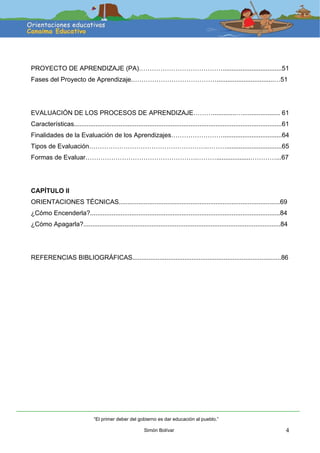 4
PROYECTO DE APRENDIZAJE (PA)………………………………….................................51
Fases del Proyecto de Aprendizaje.…………………………………................................…51
EVALUACIÓN DE LOS PROCESOS DE APRENDIZAJE……….............…..................... 61
Características....................................................................................................................61
Finalidades de la Evaluación de los Aprendizajes…………………….................................64
Tipos de Evaluación……………………………………………….………...............................65
Formas de Evaluar…………………………………………….………...................…………...67
CAPÍTULO II
ORIENTACIONES TÉCNICAS..........................................................................................69
¿Cómo Encenderla?..........................................................................................................84
¿Cómo Apagarla?..............................................................................................................84
REFERENCIAS BIBLIOGRÁFICAS...................................................................................86
“El primer deber del gobierno es dar educación al pueblo.”
Simón Bolívar
 