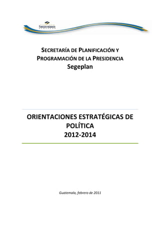 SECRETARÍA DE PLANIFICACIÓN Y
PROGRAMACIÓN DE LA PRESIDENCIA
Segeplan
ORIENTACIONES ESTRATÉGICAS DE
POLÍTICA
2012-2014
Guatemala, febrero de 2011
 