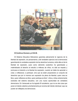 El Continuo Humano y el S.E.B.
El Sistema Educativo Bolivariano garantiza plenamente la vigencia de la
libertad de expresión, de pensamiento y del verdadero ejercicio de la democracia
garantizando la verdadera expresión de los derechos humanos, entre ellos el de la
libertad de expresión, pues como elemento sustantivo ha garantizado y
materializado el derecho al estudio a millones de niños, no sólo se respeta y
promueve el derecho a la libertad de expresión, cuando se habla de aprender a
crear, a reflexionar, a participar, sino que se están proyectando un conjunto de
derechos que por si mismos son expresión de plena de libertad, quien crea es
libre, quien reflexiona es libre, quien participa es libre”, niños y niñas anteriormente
excluidos del sistema educativo, con una nueva oportunidad de verdadera
democracia. En Venezuela se ha logrado El socialismo, que no es otra cosa que
poner el interés colectivo prioritariamente por encima del interés individual. aqui se
puede ver reflejada una democracia.

 