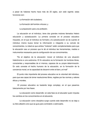 a pesar de haberse hecho hace más de 20 siglos, aún está vigente; estas
funciones son:
La formación del ciudadano;
La formación del hombre virtuoso; y
La preparación para una profesión.
La educación en el individuo, tiene dos grandes motores llamados Hetero
educación y autoeducación. La primera consiste en el proceso educativo
impuesto, en el que el individuo es formado y la autoeducación se da cuando el
individuo mismo busca tomar la información e integrarla a su cúmulo de
conocimientos. Lo ideal es que ambos "motores" estén complementados para que
la educación sea un proceso que le dé al individuo las herramientas, medios e
instrumentos necesarios para la configuración de sus conocimientos.
"Es el objetivo de la educación: mover al individuo de una situación
heterónoma a una autónoma. El fin educativo es la formación de hombres libres,
conscientes y responsables de sí mismos, capaces de su propia determinación.
En esto consiste el hecho humano de la educación, en la formación de la
conciencia moral, en la capacidad de discernir entre el bien y el mal"
El punto más importante del proceso educativo es la voluntad del individuo,
para que sea capaz de tomar resoluciones libres, regidas por las normas y valores
éticos y morales.
El proceso educativo es bastante largo complejo, en el que pasamos
básicamente por tres fases:
La educación como desarrollo: en esta fase es el educador quien impulsa
los cambios en los conocimientos en el educando.
La educación como disciplina surge cuando este desarrollo no se deja a
su libre albedrío sino que se guía para controlarlo o estimularlo.

 