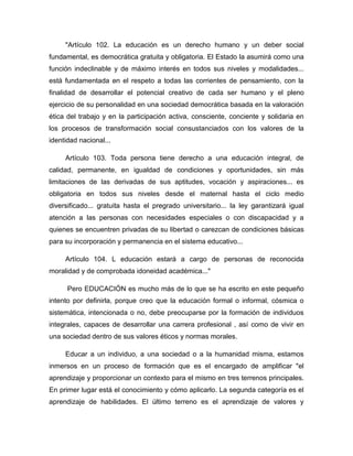 "Artículo 102. La educación es un derecho humano y un deber social
fundamental, es democrática gratuita y obligatoria. El Estado la asumirá como una
función indeclinable y de máximo interés en todos sus niveles y modalidades...
está fundamentada en el respeto a todas las corrientes de pensamiento, con la
finalidad de desarrollar el potencial creativo de cada ser humano y el pleno
ejercicio de su personalidad en una sociedad democrática basada en la valoración
ética del trabajo y en la participación activa, consciente, conciente y solidaria en
los procesos de transformación social consustanciados con los valores de la
identidad nacional...
Artículo 103. Toda persona tiene derecho a una educación integral, de
calidad, permanente, en igualdad de condiciones y oportunidades, sin más
limitaciones de las derivadas de sus aptitudes, vocación y aspiraciones... es
obligatoria en todos sus niveles desde el maternal hasta el ciclo medio
diversificado... gratuita hasta el pregrado universitario... la ley garantizará igual
atención a las personas con necesidades especiales o con discapacidad y a
quienes se encuentren privadas de su libertad o carezcan de condiciones básicas
para su incorporación y permanencia en el sistema educativo...
Artículo 104. L educación estará a cargo de personas de reconocida
moralidad y de comprobada idoneidad académica..."
Pero EDUCACIÓN es mucho más de lo que se ha escrito en este pequeño
intento por definirla, porque creo que la educación formal o informal, cósmica o
sistemática, intencionada o no, debe preocuparse por la formación de individuos
integrales, capaces de desarrollar una carrera profesional , así como de vivir en
una sociedad dentro de sus valores éticos y normas morales.
Educar a un individuo, a una sociedad o a la humanidad misma, estamos
inmersos en un proceso de formación que es el encargado de amplificar "el
aprendizaje y proporcionar un contexto para el mismo en tres terrenos principales.
En primer lugar está el conocimiento y cómo aplicarlo. La segunda categoría es el
aprendizaje de habilidades. El último terreno es el aprendizaje de valores y

 