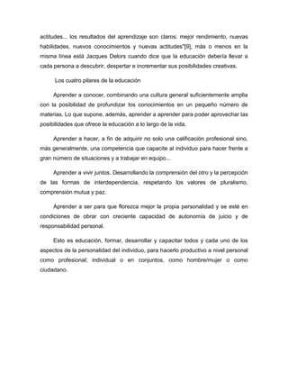 actitudes... los resultados del aprendizaje son claros: mejor rendimiento, nuevas
habilidades, nuevos conocimientos y nuevas actitudes"[9], más o menos en la
misma línea está Jacques Delors cuando dice que la educación debería llevar a
cada persona a descubrir, despertar e incrementar sus posibilidades creativas.
Los cuatro pilares de la educación
Aprender a conocer, combinando una cultura general suficientemente amplia
con la posibilidad de profundizar los conocimientos en un pequeño número de
materias. Lo que supone, además, aprender a aprender para poder aprovechar las
posibilidades que ofrece la educación a lo largo de la vida.
Aprender a hacer, a fin de adquirir no solo una calificación profesional sino,
más generalmente, una competencia que capacite al individuo para hacer frente a
gran número de situaciones y a trabajar en equipo...
Aprender a vivir juntos. Desarrollando la comprensión del otro y la percepción
de las formas de interdependencia, respetando los valores de pluralismo,
comprensión mutua y paz.
Aprender a ser para que florezca mejor la propia personalidad y se esté en
condiciones de obrar con creciente capacidad de autonomía de juicio y de
responsabilidad personal.
Esto es educación, formar, desarrollar y capacitar todos y cada uno de los
aspectos de la personalidad del individuo, para hacerlo productivo a nivel personal
como profesional; individual o en conjuntos, como hombre/mujer o como
ciudadano.

 