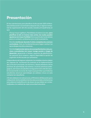 Orientaciones técnicas para la jornadas de reflexión
y evaluación de fin de trimestre o semestre escolar 2021
DIVISIÓN EDUCACIÓN GENERAL
Presentación
En las orientaciones para planificar el año escolar 2021 el Minis-
terio de Educación recomendó la adopción de un régimen trimes-
tral de organización del año escolar, basado principalmente en
que:
•	 Otorga mayor agilidad y flexibilidad al sistema escolar, para
planificar el año en tramos más cortos, los cuales pueden
ajustarseconmayorfacilidad. Esto es particularmente idóneo
para un contexto cambiante como el de la pandemia.
•	 Permite monitorear durante 3 ciclos completos los avances
curriculares. Esto es fundamental para lograr restituir los
aprendizajes de años anteriores.
•	 Permite implementar planes de acompañamientos más pre-
cisos a estudiantes con mayor rezago escolar y riesgo de
deserción, generando a tiempo, espacios de planificación.
Sin perjuicio de lo anterior, seguirá disponible la opción de
organizar el año escolar por semestres.
Independiente del régimen adoptado, los establecimientos deben
ser capaces de monitorear los avances en la implementación
del currículum priorizado, las barreras y obstaculizadores de los
procesos de aprendizaje, los aciertos y buenas prácticas peda-
gógicas, de manera de planificar el siguiente tramo del año esco-
lar incorporando acciones de mejora que permitan que todos los
estudiantes alcances aprendizajes de calidad, incluso en este
contexto tan desafiante.
Afindecolaborarconesteproceso,elMinisteriodeEducaciónpone
a disposición de los establecimientos educacionales orientaciones
para elaborar la planificación de clases, las que deben ser contex-
tualizadas a la realidad de cada comunidad educativa.
5
 