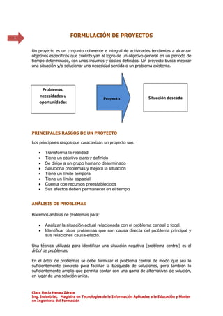 1                         FORMULACIÓN DE PROYECTOS

    Un proyecto es un conjunto coherente e integral de actividades tendientes a alcanzar
    objetivos específicos que contribuyan al logro de un objetivo general en un periodo de
    tiempo determinado, con unos insumos y costos definidos. Un proyecto busca mejorar
    una situación y/o solucionar una necesidad sentida o un problema existente.




         Problemas,
        necesidades u                                                  Situación deseada
                                             Proyecto
        oportunidades




    PRINCIPALES RASGOS DE UN PROYECTO

    Los principales rasgos que caracterizan un proyecto son:

          Transforma la realidad
          Tiene un objetivo claro y definido
          Se dirige a un grupo humano determinado
          Soluciona problemas y mejora la situación
          Tiene un límite temporal
          Tiene un límite espacial
          Cuenta con recursos preestablecidos
          Sus efectos deben permanecer en el tiempo


    ANÁLISIS DE PROBLEMAS

    Hacemos análisis de problemas para:

          Analizar la situación actual relacionada con el problema central o focal.
          Identificar otros problemas que son causa directa del problema principal y
           sus relaciones causa-efecto.

    Una técnica utilizada para identificar una situación negativa (problema central) es el
    árbol de problemas.

    En el árbol de problemas se debe formular el problema central de modo que sea lo
    suficientemente concreto para facilitar la búsqueda de soluciones, pero también lo
    suficientemente amplio que permita contar con una gama de alternativas de solución,
    en lugar de una solución única.



    Clara Rocío Henao Zárate
    Ing. Industrial, Magistra en Tecnologías de la Información Aplicadas a la Educación y Master
    en Ingeniería del Formación
 