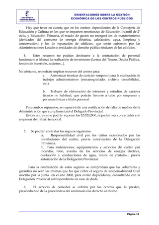 Página 12
ORIENTACIONES SOBRE LA GESTIÓN
ECONÓMICA DE LOS CENTROS PÚBLICOS
Hay que tener en cuenta que en los centros dependientes de la Consejería de
Educación y Cultura en los que se imparten enseñanzas de Educación Infantil de 2º
ciclo, y Educación Primaria, el estado de gastos no recogerá los de mantenimiento
(derivados del consumo de energía eléctrica, calefacción, agua, limpieza y
conservación) y los de reparación de edificios, que serán cubiertos por las
Administraciones Locales o entidades de derecho público titulares de los edificios.
4. Estos recursos no podrán destinarse a la contratación de personal
funcionario o laboral, la realización de inversiones (Letras del Tesoro, Deuda Pública,
fondos de inversión, acciones...).
No obstante, se podrán emplear recursos del centro para:
a. Asistencias técnicas de carácter temporal para la realización de
trabajos administrativos (mecanografiado, archivo, contabilidad,
etc.)
b. Trabajos de elaboración de informes y estudios de carácter
técnico no habitual, que podrán llevarse a cabo por empresas y
personas físicas a título personal.
Para ambos supuestos, se requerirá de una certificación de falta de medios de la
Administración que cumplimentará el Delegado Provincial.
Estos contratos no podrán superar los 12.020,24 €, ni podrán ser concertados con
empresas de trabajo temporal.
5. Se podrán contratar los seguros siguientes:
a. Responsabilidad civil por los daños ocasionados por las
instalaciones del centro, previa autorización de la Delegación
Provincia.
b. Para instalaciones, equipamientos y servicios del centro por
incendio, robo, averías de los servicios de energía eléctrica,
calefacción y conducciones de agua, rotura de cristales... previa
autorización de la Delegación Provincial.
Para la contratación de estos seguros se comprobará que las coberturas y
garantías no sean las mismas que las que cubre el seguro de Responsabilidad Civil
suscrito por la Junta en el año 2000, para evitar duplicidades, consultando con la
Delegación Provincial correspondiente en caso de duda.
6. El servicio de comedor se cubrirá por los centros que lo presten,
prescindiendo de la procedencia del alumnado con derecho al mismo.
 