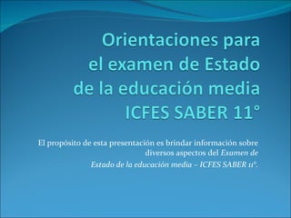 El propósito de esta presentación es brindar información sobre diversos aspectos del  Examen de Estado de la educación media – ICFES SABER 11°. 