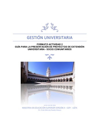 GESTIÓN UNIVERSITARIA
FORMATO ACTIVIDAD 2
GUÍA PARA LA PRESENTACIÓN DE PROYECTOS DE EXTENSIÓN
UNIVERSITARIA - SOCIO COMUNITARIOS
14 DE JULIO DE 2016
MAESTRIA EN EDUCACIÓN SUPERIOR VERSIÓN X – CEPI - USFX
Ph. D Iván Marcelo Poveda Velasco
 