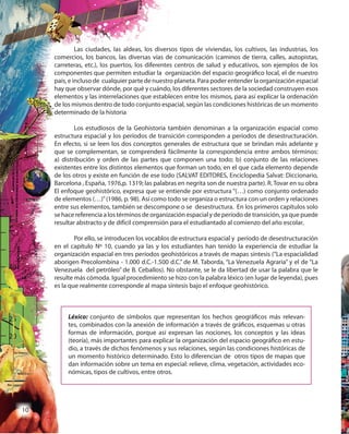 10
Las ciudades, las aldeas, los diversos tipos de viviendas, los cultivos, las industrias, los
comercios, los bancos, las diversas vías de comunicación (caminos de tierra, calles, autopistas,
carreteras, etc.), los puertos, los diferentes centros de salud y educativos, son ejemplos de los
componentes que permiten estudiar la organización del espacio geográfico local, el de nuestro
país, e incluso de cualquier parte de nuestro planeta. Para poder entender la organización espacial
hay que observar dónde, por qué y cuándo, los diferentes sectores de la sociedad construyen esos
elementos y las interrelaciones que establecen entre los mismos, para así explicar la ordenación
de los mismos dentro de todo conjunto espacial, según las condiciones históricas de un momento
determinado de la historia
Los estudiosos de la Geohistoria también denominan a la organización espacial como
estructura espacial y los períodos de transición corresponden a períodos de desestructuración.
En efecto, si se leen los dos conceptos generales de estructura que se brindan más adelante y
que se complementan, se comprenderá fácilmente la correspondencia entre ambos términos:
a) distribución y orden de las partes que componen una todo; b) conjunto de las relaciones
existentes entre los distintos elementos que forman un todo, en el que cada elemento depende
de los otros y existe en función de ese todo (SALVAT EDITORES, Enciclopedia Salvat: Diccionario,
Barcelona , España, 1976,p. 1319; las palabras en negrita son de nuestra parte). R. Tovar en su obra
El enfoque geohistórico, expresa que se entiende por estructura “(…) como conjunto ordenado
de elementos (…)”(1986, p. 98). Así como todo se organiza o estructura con un orden y relaciones
entre sus elementos, también se descompone o se desestructura. En los primeros capítulos solo
se hace referencia a los términos de organización espacial y de período de transición, ya que puede
resultar abstracto y de difícil comprensión para el estudiantado al comienzo del año escolar.
Por ello, se introducen los vocablos de estructura espacial y período de desestructuración
en el capítulo Nº 10, cuando ya las y los estudiantes han tenido la experiencia de estudiar la
organización espacial en tres períodos geohistóricos a través de mapas síntesis (“La espacialidad
aborigen Precolombina - 1.000 d.C.-1.500 d.C.” de M. Taborda, “La Venezuela Agraria” y el de “La
Venezuela del petróleo” de B. Ceballos). No obstante, se le da libertad de usar la palabra que le
resulte más cómoda. Igual procedimiento se hizo con la palabra léxico (en lugar de leyenda), pues
es la que realmente corresponde al mapa síntesis bajo el enfoque geohistórico.
Léxico: conjunto de símbolos que representan los hechos geográficos más relevan-
tes, combinados con la anexión de información a través de gráficos, esquemas u otras
formas de información, porque así expresan las nociones, los conceptos y las ideas
(teoría), más importantes para explicar la organización del espacio geográfico en estu-
dio, a través de dichos fenómenos y sus relaciones, según las condiciones históricas de
un momento histórico determinado. Esto lo diferencian de otros tipos de mapas que
dan información sobre un tema en especial: relieve, clima, vegetación, actividades eco-
nómicas, tipos de cultivos, entre otros.
 