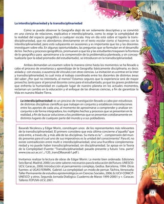 13
La interdisciplinariedad: es un proceso de investigación llevado a cabo por estudiosos
de distintas disciplinas científicas que trabajan en conjunto y establecen interrelaciones
entre los aportes de cada una, al momento de aproximarse a comprender y analizar en
conjunto o de forma integradora, los múltiples hechos y procesos que se presentan en la
realidad, a fin de buscar soluciones a los problemas que se presentan cotidianamente en
distintos lugares de cualquier parte del mundo y a sus pobladores.
Basarab Nicolescu y Edgar Morin, constituyen unos de los representantes más relevantes
de la transdisciplinariedad. El primero considera que esta última concierne a“aquello” que
está entre, a través de, y más allá de las disciplinas. Su meta es la“…comprensión del mun-
do presente para el cual uno de sus imperativos es la unidad del conocimiento”. Para él, no
existe contradicción entre multi e interdisciplinariedad, sino una fructífera complementa-
riedad y no puede haber transdisciplinariedad, sin disciplinariedad. Se apoya en la Teoría
de la Complejidad (Fuente: “Transdisciplinariedad: pasado presente y futuro 1era. parte”.
www.cea.ucr.ac.cr/.../120_transDBasarab1.pdf ).
Invitamos realizar la lectura de obras de Edgar Morin: La mente bien ordenada. Ediciones
SeixBarral,Madrid,2000;Lossietesaberesnecesariosparalaeducacióndelfuturo.UNESCO-
UCV, Caracas, 2000; Introducción al pensamiento complejo, Gedisa. Barcelona, 1994. Otras
fuentes: a) UGAS FERMÍN, Gabriel. La complejidad: un modo de pensar. Táchira, Venezuela:
Taller Permanente de estudios epistemológicos en Ciencias Sociales, 2006; b) UCV-CONICIT-
UNESCO y otros. Segunda Jornada Dialógica. Cuaderno de Marzo 1999-20001 y +. Caracas:
Talleres FEPUVA-UCV, 2001.
La interdisciplinariedad y la transdisciplinariedad
Como se puede observar la Geografía dejó de ser solamente descriptiva y se convirtió
en una ciencia de relaciones, explicativa e interdisciplinaria, como lo exige la complejidad de
la realidad del espacio geográfico a cualquier escala. Hoy en día está sobre el tapete la trans-
disciplinariedad, que no abordamos directamente en el texto escolar como sí hacemos con la
interdisciplinariedad, pero está subyacente en ocasiones y es importante que los y las docentes
investiguen sobre ella. En algunas oportunidades, las preguntas que se formulan en el desarrollo
de los hechos y procesos geográficos, promueven a que los y las estudiantes traspasen la frontera
de lo geográfico para aproximarse a la comprensión de la problemática planteada, y sin concep-
tualizarla (por la edad promedio del estudiantado), se introducen en la transdisciplinariedad.
Ambas demandan un examen sobre la manera cómo hasta los momentos se ha llevado a
cabo el proceso de enseñanza y aprendizaje de la Geografía: básicamente disciplinaria, es decir,
aislada y con escaso, o ausencia de vínculos con otras ciencias. La invitación es a entrar en la inter
y transdisciplinariedad, lo cual insta al trabajo coordinado entre los docentes de distintas áreas
del saber ¿Por qué no intentarlo, al menos? Estamos seguros que la experiencia será de mayor
provecho, tanto para el personal docente como para el estudiantado, ya que los graves problemas
que enfrenta la humanidad en cualquier lugar de nuestro planeta en los actuales momentos,
reclaman un cambio en la educación y el enfoque de las diversas ciencias, a fin de garantizar la
Vida en nuestra Madre Tierra.
 