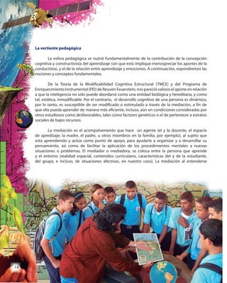 14
La vertiente pedagógica
La esfera pedagógica se nutrió fundamentalmente de la contribución de la concepción
cognitiva y constructivista del aprendizaje (sin que esto implique menospreciar los aportes de la
conductista), y el de la relación entre aprendizaje y emociones. A continuación, expondremos las
nociones y conceptos fundamentales.
De la Teoría de la Modificabilidad Cognitiva Estructural (TMCE) y del Programa de
Enriquecimiento Instrumental (PEI) de Reuven Feuerstein, nos pareció valioso el aporte en relación
a que la inteligencia no solo puede abordarse como una entidad biológica y hereditaria, y como
tal, estática, inmodificable. Por el contrario, el desarrollo cognitivo de una persona es dinámico,
por lo tanto, es susceptible de ser modificado o estimulado a través de la mediación, a fin de
que ella pueda aprender de manera más eficiente, incluso, aún en condiciones consideradas por
otros estudiosos como desfavorables, tales como factores genéticos o el de pertenecer a estratos
sociales de bajos recursos.
La mediación es el acompañamiento que hace un agente (el y la docente, el espacio
de apredizaje; la madre, el padre, u otros miembros en la familia, por ejemplo), al sujeto que
está aprendiendo y actúa como punto de apoyo, para ayudarle a organizar y a desarrollar su
pensamiento, así como de facilitar la aplicación de los procedimientos mentales a nuevas
situaciones o problemas. El mediador o mediadora, se coloca entre la persona que aprende
y el entorno (realidad espacial, contenidos curriculares, características del y de la estudiante,
del grupo, e incluso, de situaciones afectivas, en nuestro caso). La mediación al entenderse
La vertiente pedagógica
La esfera pedagógica se nutrió fundamentalmente de la contribución de la concepción
cognitiva y constructivista del aprendizaje (sin que esto implique menospreciar los aportes de la
conductista), y el de la relación entre aprendizaje y emociones. A continuación, expondremos las
nociones y conceptos fundamentales.
De la Teoría de la Modificabilidad Cognitiva Estructural (TMCE) y del Programa de
Enriquecimiento Instrumental (PEI) de Reuven Feuerstein, nos pareció valioso el aporte en relación
a que la inteligencia no solo puede abordarse como una entidad biológica y hereditaria, y como
tal, estática, inmodificable. Por el contrario, el desarrollo cognitivo de una persona es dinámico,
por lo tanto, es susceptible de ser modificado o estimulado a través de la mediación, a fin de
que ella pueda aprender de manera más eficiente, incluso, aún en condiciones consideradas por
otros estudiosos como desfavorables, tales como factores genéticos o el de pertenecer a estratos
sociales de bajos recursos.
La mediación es el acompañamiento que hace un agente (el y la docente, el espacio
de apredizaje; la madre, el padre, u otros miembros en la familia, por ejemplo), al sujeto que
está aprendiendo y actúa como punto de apoyo, para ayudarle a organizar y a desarrollar su
pensamiento, así como de facilitar la aplicación de los procedimientos mentales a nuevas
situaciones o problemas. El mediador o mediadora, se coloca entre la persona que aprende
y el entorno (realidad espacial, contenidos curriculares, características del y de la estudiante,
del grupo, e incluso, de situaciones afectivas, en nuestro caso). La mediación al entenderse
1414
 