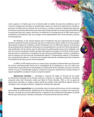 15
como soporte, no implica que el y la docente deje la validez de presentar problemas; por el
contrario, trabaja para incentivar al estudiantado a poner en marcha las operaciones mentales y
procesos mentales para la solución de los mismos, y cuando se percata o diagnostica alguna(s)
función(es)cognitiva(s)deficiente(s)queobstruye(n)elaprendizajeolacomprensióndelproblema,
lo auxilia para que la(s) supere. Asimismo, la mediación en la propuesta de la TMCE aspira que el
estudiante y la estudiante cada vez se hagan menos dependientes del o de la docente, y alcance
la metacognición.
No obstante, es de nuestro parecer que la mediación hay que reajustarla por la propia
dinámica social del mundo actual, pues hay que considerar que todos y todas en el aula, pueden
desempeñar el papel de mediador, cuando contribuyen con sus diferentes aportes en el proceso
de aprendizaje de los integrantes del grupo, en correspondencia a uno de los criterios del aprendi-
zaje significativo. De tal manera, que no solo la persona adulta puede actuar como mediador, sino
que el o la joven estudiante, también pueden desempeñar ese papel, al contribuir de forma posi-
tiva para que su compañero o compañera de aula, alcance el aprendizaje o resuelva el problema.
Esto se recoge en las secciones de“Entretejiendo saberes”,“Compartiendo saberes”y“Entretejien-
do y compartiendo saberes”, sin desconocer el papel relevante de mediador que tiene el docente
en la dinámica de clase que las mismas propician.
La TMCE y el PEI implican tener en cuenta varios conceptos fundamentales que funcionan
de manera interrelacionada dentro de la complejidad de la inteligencia y que son útiles para
comprender el procedimiento contemplado en el desarrollo de los capítulos, ya que en estos hay
interés en que el estudiantado ponga en marcha los procesos cognoscitivos cuando estudia el
espacio geográfico a cualquier escala o conjunto espacial.
Operaciones mentales: “… estrategia o conjunto de reglas en función de las cuales
la información derivada de las fuerzas internas y externas se organiza, transforma, manipula,
actuando sobre ella” (Feurstein, citado por María D. Prieto Sánchez, 1987, p. 25). La gama de
operaciones mentales es amplia y abarca desde las simples como identificar objetos hasta las
complejas como comparar, deducir, categorizar, sintetizar por ejemplo.
Procesos cognoscitivos: son concebidos como la manera de funcionar con los contenidos
para realizar la transformación significativa de la información inicial y así lograr una nueva pro-
ducción, en lugar de una mera reproducción o repetición de la información guardada. Se puede
afirmar que los procesos mentales constituyen el funcionamiento del acto mental.
 