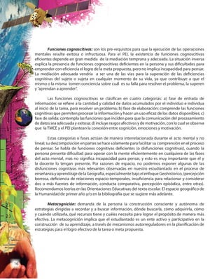 16
Funciones cognoscitivas: son los pre-requisitos para que la ejecución de las operaciones
mentales resulte exitosa o infructuosa. Para el PEI, la existencia de funciones cognoscitivas
eficientes depende en gran medida de la mediación temprana y adecuada. La situación inversa
explica la presencia de funciones cognoscitivas deficientes en la persona y sus dificultades para
emprender con eficiencia el logro de la meta propuesta, pero no implica incapacidad para pensar.
La mediación adecuada vendría a ser una de las vías para la superación de las deficiencias
cognitivas del sujeto o sujeta en cualquier momento de su vida, ya que contribuye a que el
mismo o la misma tomen conciencia sobre cuál es su falla para resolver el problema, la superen
y“aprendan a aprender”.
Las funciones cognoscitivas se clasifican en cuatro categorías: a) fase de entrada de
información: se refiere a la cantidad y calidad de datos acumulados por el individuo e individua
al inicio de la tarea, para resolver un problema; b) fase de elaboración: comprende las funciones
cognitivas que permiten procesar la información y hacer un uso eficaz de los datos disponibles; c)
fase de salida: contempla las funciones que inciden para que la comunicación del procesamiento
de datos sea adecuada y exitosa; d) incluye rasgos afectivos y de motivación, con lo cual se observa
que la TMCE y el PEI plantean la conexión entre cognición, emociones y motivación.
Estas categorías o fases actúan de manera interrelacionada durante el acto mental y no
lineal; su descomposición en partes se hace solamente para facilitar su comprensión en el proceso
de pensar. Se habla de funciones cognitivas deficientes (o disfunciones cognitivas), cuando la
persona presenta dificultad para operar con la mente eficientemente en cualquiera de las fases
del acto mental, mas no significa incapacidad para pensar, y esto es muy importante que el y
la docente lo tengan presente. Por razones de espacio, no podemos exponer algunas de las
disfunciones cognitivas más relevantes observadas en nuestro estudiantado en el proceso de
enseñanza y aprendizaje de la Geografía, especialmente bajo el enfoque Geohistórico, (percepción
borrosa, deficiencia de relaciones espacio-temporales, insuficiencia para relacionar y considerar
dos o más fuentes de información, conducta comparativa, percepción episódica, entre otras).
Recomendamos leerlas en las Orientaciones Educativas del texto escolar. El espacio geográfico de
la Humanidad de primer año y/o en la bibliografía que se sugiere más adelante.
Metacognición: demanda de la persona la construcción consciente y autónoma de
estrategias dirigidas a recordar y a buscar información, dónde buscarla, cómo adquirirla, cómo
y cuándo utilizarla, qué recursos tiene y cuáles necesita para lograr el propósito de manera más
efectiva. La metacognición implica que el estudiantado es un ente activo y participativo en la
construcción de su aprendizaje, a través de mecanismos autorreguladores en la planificación de
estrategias para el logro efectivo de la tarea o meta propuesta.
 