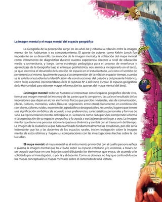 17
La imagen mental y el mapa mental del espacio geográfico
La Geografía de la percepción surge en los años 60 y estudia la relación entre la imagen
mental de los habitantes y su comportamiento. El aporte de autores como Kelvin Lynch fue
importante en su desarrollo. La asunción de la imagen mental y la utilización del mapa mental
como instrumento de diagnóstico durante nuestra experiencia docente a nivel de educación
media y universitaria, y luego, como estrategia pedagógica para el proceso de enseñanza y
aprendizaje de la Geografía bajo el enfoque geohistórico, nos animó a incorporarlo en el texto,
ya que incentiva el desarrollo de la noción de espacio en el estudiantado, así como el sentido de
pertenencia al mismo. Igualmente ayuda a la comprensión de la relación espacio-tiempo, cuando
se le solicita al estudiante la identificación de construcciones del pasado y del presente histórico,
entre otros aspectos (recomendamos leer el capítulo Nº 2 del texto escolar. El espacio geográfico
de la Humanidad para obtener mayor información los aportes del mapa mental del área).
La imagen mental: todo ser humano al interactuar con el espacio geográfico donde vive,
forma una imagen mental del mismo y de las partes que lo componen, la cual es el resultado de las
impresiones que dejan en él, los elementos físicos que percibe (viviendas, vías de comunicación,
plazas, cultivos, montañas, valles, llanuras ,vegetación, entre otros) diariamente, en combinación
conolores,colores,ruidos,experienciasagradablesodesagradables,recuerdos,lugaresquetienen
una significación simbólica, de acuerdo a sus preferencias, características personales y formas de
vida. La representación mental del espacio es la manera como cada persona comprende la forma
y la organización de su espacio geográfico y lo ayuda a trasladarse de un lugar a otro. La imagen
mental que tiene una persona sobre el espacio es dinámica y cambia con el transcurrir del tiempo.
La imagen de la ciudad es la que han examinado fundamentalmente los estudiosos, por ello sería
interesante que los y las docentes de los espacios rurales, inicien indagación sobre la imagen
mental de estos últimos y hagan sus comparaciones con las investigaciones hechas sobre la de
las urbes.
El mapa mental: el mapa mental es el instrumento primordial con el cual la persona refleja
o plasma la imagen mental que ha creado sobre su espacio cotidiano y/o vivencial, a través de
un croquis que hace en una hoja de papel dibujando los elementos que evoca, de acuerdo a lo
solicitado por el investigador, o por la y el docente. Como se observa, no hay que confundirlo con
los mapas conceptuales o mapas mentales sobre el contenido de una lectura.
 