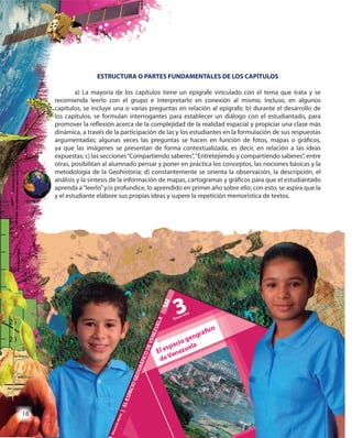 18
ESTRUCTURA O PARTES FUNDAMENTALES DE LOS CAPÍTULOS
a) La mayoría de los capítulos tiene un epígrafe vinculado con el tema que trata y se
recomienda leerlo con el grupo e interpretarlo en conexión al mismo. Incluso, en algunos
capítulos, se incluye una o varias preguntas en relación al epígrafe; b) durante el desarrollo de
los capítulos, se formulan interrogantes para establecer un diálogo con el estudiantado, para
promover la reflexión acerca de la complejidad de la realidad espacial y propiciar una clase más
dinámica, a través de la participación de las y los estudiantes en la formulación de sus respuestas
argumentadas; algunas veces las preguntas se hacen en función de fotos, mapas o gráficos,
ya que las imágenes se presentan de forma contextualizada, es decir, en relación a las ideas
expuestas; c) las secciones“Compartiendo saberes”,“Entretejiendo y compartiendo saberes”, entre
otras, posibilitan al alumnado pensar y poner en práctica los conceptos, las nociones básicas y la
metodología de la Geohistoria; d) constantemente se orienta la observación, la descripción, el
análisis y la síntesis de la información de mapas, cartogramas y gráficos para que el estudiantado
aprenda a“leerlo”y/o profundice, lo aprendido en primer año sobre ello; con esto, se aspira que la
y el estudiante elabore sus propias ideas y supere la repetición memorística de textos.
ESTRUCTURA O PARTES FUNDAMENTALES DE LOS CAPÍTULOS
a) La mayoría de los capítulos tiene un epígrafe vinculado con el tema que trata y se
recomienda leerlo con el grupo e interpretarlo en conexión al mismo. Incluso, en algunos
capítulos, se incluye una o varias preguntas en relación al epígrafe; b) durante el desarrollo de
los capítulos, se formulan interrogantes para establecer un diálogo con el estudiantado, para
promover la reflexión acerca de la complejidad de la realidad espacial y propiciar una clase más
dinámica, a través de la participación de las y los estudiantes en la formulación de sus respuestas
argumentadas; algunas veces las preguntas se hacen en función de fotos, mapas o gráficos,
ya que las imágenes se presentan de forma contextualizada, es decir, en relación a las ideas
expuestas; c) las secciones“Compartiendo saberes”,“Entretejiendo y compartiendo saberes”, entre
otras, posibilitan al alumnado pensar y poner en práctica los conceptos, las nociones básicas y la
metodología de la Geohistoria; d) constantemente se orienta la observación, la descripción, el
análisis y la síntesis de la información de mapas, cartogramas y gráficos para que el estudiantado
aprenda a“leerlo”y/o profundice, lo aprendido en primer año sobre ello; con esto, se aspira que la
y el estudiante elabore sus propias ideas y supere la repetición memorística de textos.
1818
 