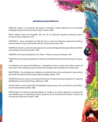 19
REFERENCIAS BIBLIOGRÁFICAS
CEBALLOS, Beatriz. La formación del espacio venezolano. Fondo Editorial de la Universidad
Pedagógica Experimental Libertador (UPEL), Caracas, 2008.
DAUS, Federico. Qué es la Geografía, 3era. ed., Nº 53, Colección Esquemas, Ediciones Colum-
ba, Buenos Aires, Argentina, 1971.
HURTADO R., Omar. Geohistoria de Villa de Cura y su área de influencia. Asociación de Educa-
dores de América Latina y del Caribe (AELAC), Caracas, Venezuela, 1994.
SANTAELLA, Ramón. La dinámica del espacio en la cuenca del lago de Maracaibo. Ediciones FACES,
Universidad Central de Venezuela, 1989.
TABORDA, M. Revista Geodidáctica, Nº 5, Enero – Febrero, Caracas, Venezuela, 1991.
TOVAR, Ramón. El enfoque geohistórico. Ediciones de la Biblioteca Nacional de la Historia, Caracas,
1986.
Los boletines y las revistas Geodidáctica y Geodidáctica: Teoría y Praxis (esta última a partir de
inicios del S. XXI), editados(as) por el Centro de Investigaciones Geodidácticas de Venezuela.
ARMSTRONG, T. Las inteligencias múltiples en el salón de clases. Asociación para la Supervisión y
Desarrollo de Programas de Estudio. Virginia, Estados Unidos, 1995.
FEUERSTEIN, Reuven y otros. Instrumental Enrichment: An Intervervention Program for Cognitive
Modifiability. University ParK Press., Baltimore. 1980.
HELLER, Miriam y otras. Desarrollo de habilidades Cognoscitivas, Vol. I y II. Ediciones de la UPEL y
la Universidad Abierta (UNA), 1986.
PRIETO, María D. El potencial del aprendizaje: un modelo y un sistema aplicado a la evaluación,
serie Modelos para el aprendizaje escolar. Ediciones de la Universidad de Murcia, Instituto de
Ciencias de la Educación, España, 1986.
 