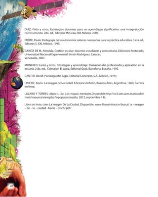 20
DÍAZ, Frida y otros. Estrategias docentes para un aprendizaje significativo: una interpretación
constructivista. 2da. ed., Editorial McGraw-Hill, México, 2003.
FREIRE, Paulo. Pedagogía de la autonomía: saberes necesarios para la práctica educativa. 3 era ed.,
Editores S. XXI, México, 1999.
GARCÏA DE M., Meralda. Gestión escolar: docente, estudiantil y comunitaria, Ediciones Rectorado,
Universidad Nacional Experimental Simón Rodríguez, Caracas,
Venezuela, 2007.
MONEREO, Carles y otros. Estrategias y aprendizaje: formación del profesorado y aplicación en la
escuela. 2 da. ed., Colección El Lápiz, Editorial Graó, Barcelona, España, 1995.
CANTER, David. Psicología del lugar. Editorial Concepto, S.A., México, 1979.;
LYNCHC, Kevin. La imagen de la ciudad. Ediciones Infinito, Buenos Aires, Argentina, 1960; fuentes
en línea:
LÁZARO Y TORRES, María L. de. Los mapas mentales.Disponible:http://cv2.sim.ucm.es/moodle/
mod/resource/view.php?inpopup(consulta, 2012, septiembre 14);
Libro sin tinta. com: La Imagen De La Ciudad. Disponible: www.librosintinta.in/busca/ la – imagen
– de – la – ciudad –Kevin – lynch/ pdf/
 
