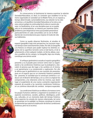4
En consecuencia, la Geohistoria le interesa examinar la relación
Sociedad-Naturaleza, es decir, la conexión que establece el ser hu-
mano organizado en sociedad con la Madre Tierra, en un espacio y
tiempo determinado. Lamentablemente, esa relación no ha sido
armoniosa y el equilibrio Sociedad-Naturaleza se ha roto y con
esto, está en peligro la continuidad de la vida en nuestro pla-
neta. La Geohistoria, al ser una disciplina que no se queda
solo en la contemplación, se interesa por examinar dicho
problema y por diagnosticar otros que puedan presentarse
particularmente en cada comunidad, con la con la finali-
dad de dar recomendaciones para mejorar el modo de vida
sus habitantes.
Como se puede observar fácilmente, al estudiar el
espacio geográfico bajo esta perspectiva, las nociones espa-
cio-tiempo están estrechamente unidas. Por ello, la Geografía
y la Historia se enlazan para poder explicar los distintos es-
pacios de la superficie terrestre como el del barrio, el de la
urbanización, el de cualquier ciudad, o el de las aldeas, case-
ríos y pueblos de los campos. La Geografía, bajo esa mirada,
constituye una ciencia social.
El enfoque geohistórico estudia el espacio geográfico
presente y va al pasado para conocer cómo eran su organi-
zación y las condiciones históricas que la produjeron y des-
cubrir el proceso que dio lugar a los cambios en el mismo,
y así aproximarse a su comprensión y explicación. Por ello
se afirma que lo geohistórico es una sucesión de presentes,
pues en el espacio que en un momento histórico pretérito
fue presente, la sociedad que lo construyó comienza a ca-
ducar con el devenir del tiempo, y en su seno se originan los
componentes y las relaciones entre los mismos, que darán
lugar al surgimiento de una nueva y presente organización
espacial, de acuerdo a las nacientes condiciones históricas,
en un continuo desarrollo de cambios temporo-espaciales.
Las condiciones históricas se refieren a la manera como
los grupos humanos ordenan u organizan la sociedad en sus
aspectos económicos, sociales, políticos, ideológicos, jurídi-
cos, culturales, en un momento dado del tiempo histórico.
Estos aspectos los estudia de manera relacionada, tal como
se presentan en la realidad. La Historia constituye la ciencia
fundamental que aporta la explicación de dichas condiciones
históricas, pero no es la única.
En consecuencia, la Geohistoria le interesa examinar la relación
Sociedad-Naturaleza, es decir, la conexión que establece el ser hu-
mano organizado en sociedad con la Madre Tierra, en un espacio y
tiempo determinado. Lamentablemente, esa relación no ha sido
armoniosa y el equilibrio Sociedad-Naturaleza se ha roto y con
 