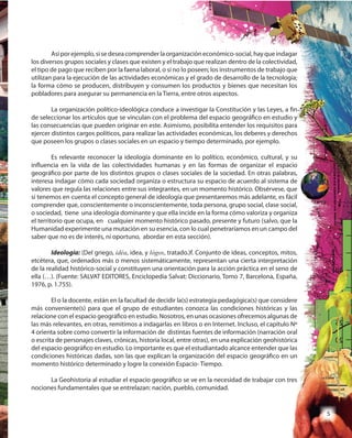 5
Asíporejemplo,sisedeseacomprenderlaorganizacióneconómico-social,hayqueindagar
los diversos grupos sociales y clases que existen y el trabajo que realizan dentro de la colectividad,
el tipo de pago que reciben por la faena laboral, o si no lo poseen; los instrumentos de trabajo que
utilizan para la ejecución de las actividades económicas y el grado de desarrollo de la tecnología;
la forma cómo se producen, distribuyen y consumen los productos y bienes que necesitan los
pobladores para asegurar su permanencia en la Tierra, entre otros aspectos.
La organización político-ideológica conduce a investigar la Constitución y las Leyes, a fin
de seleccionar los artículos que se vinculan con el problema del espacio geográfico en estudio y
las consecuencias que pueden originar en este. Asimismo, posibilita entender los requisitos para
ejercer distintos cargos políticos, para realizar las actividades económicas, los deberes y derechos
que poseen los grupos o clases sociales en un espacio y tiempo determinado, por ejemplo.
Es relevante reconocer la ideología dominante en lo político, económico, cultural, y su
influencia en la vida de las colectividades humanas y en las formas de organizar el espacio
geográfico por parte de los distintos grupos o clases sociales de la sociedad. En otras palabras,
interesa indagar cómo cada sociedad organiza o estructura su espacio de acuerdo al sistema de
valores que regula las relaciones entre sus integrantes, en un momento histórico. Obsérvese, que
si tenemos en cuenta el concepto general de ideología que presentaremos más adelante, es fácil
comprender que, conscientemente o inconscientemente, toda persona, grupo social, clase social,
o sociedad, tiene una ideología dominante y que ella incide en la forma cómo valoriza y organiza
el territorio que ocupa, en cualquier momento histórico pasado, presente y futuro (salvo, que la
Humanidad experimente una mutación en su esencia, con lo cual penetraríamos en un campo del
saber que no es de interés, ni oportuno, abordar en esta sección).
Ideología: (Del griego, idéa, idea, y lógos, tratado.)f. Conjunto de ideas, conceptos, mitos,
etcétera, que, ordenados más o menos sistemáticamente, representan una cierta interpretación
de la realidad histórico-social y constituyen una orientación para la acción práctica en el seno de
ella (…). (Fuente: SALVAT EDITORES, Enciclopedia Salvat: Diccionario, Tomo 7, Barcelona, España,
1976, p. 1.755).
El o la docente, están en la facultad de decidir la(s) estrategia pedagógica(s) que considere
más conveniente(s) para que el grupo de estudiantes conozca las condiciones históricas y las
relacione con el espacio geográfico en estudio. Nosotros, en unas ocasiones ofrecemos algunas de
las más relevantes, en otras, remitimos a indagarlas en libros o en Internet. Incluso, el capítulo Nº
4 orienta sobre como convertir la información de distintas fuentes de información (narración oral
o escrita de personajes claves, crónicas, historia local, entre otras), en una explicación geohistórica
del espacio geográfico en estudio. Lo importante es que el estudiantado alcance entender que las
condiciones históricas dadas, son las que explican la organización del espacio geográfico en un
momento histórico determinado y logre la conexión Espacio- Tiempo.
La Geohistoria al estudiar el espacio geográfico se ve en la necesidad de trabajar con tres
nociones fundamentales que se entrelazan: nación, pueblo, comunidad.
 