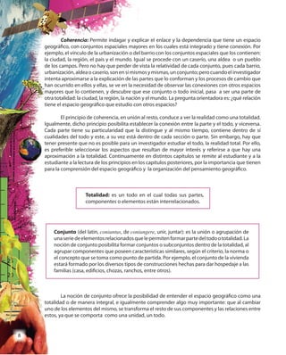 8
Coherencia: Permite indagar y explicar el enlace y la dependencia que tiene un espacio
geográfico, con conjuntos espaciales mayores en los cuales está integrado y tiene conexión. Por
ejemplo, el vínculo de la urbanización o del barrio con los conjuntos espaciales que los contienen:
la ciudad, la región, el país y el mundo. Igual se procede con un caserío, una aldea o un pueblo
de los campos. Pero no hay que perder de vista la relatividad de cada conjunto, pues cada barrio,
urbanización,aldeaocaserío,sonensímismosymismas,unconjunto;perocuandoelinvestigador
intenta aproximarse a la explicación de las partes que lo conforman y los procesos de cambio que
han ocurrido en ellos y ellas, se ve en la necesidad de observar las conexiones con otros espacios
mayores que lo contienen, y descubre que ese conjunto o todo inicial, pasa a ser una parte de
otra totalidad: la ciudad, la región, la nación y el mundo. La pregunta orientadora es: ¿qué relación
tiene el espacio geográfico que estudio con otros espacios?
El principio de coherencia, en unión al resto, conduce a ver la realidad como una totalidad.
Igualmente, dicho principio posibilita establecer la conexión entre la parte y el todo, y viceversa.
Cada parte tiene su particularidad que la distingue y al mismo tiempo, contiene dentro de sí
cualidades del todo y este, a su vez está dentro de cada sección o parte. Sin embargo, hay que
tener presente que no es posible para un investigador estudiar el todo, la realidad total. Por ello,
es preferible seleccionar los aspectos que resultan de mayor interés y referirse a que hay una
aproximación a la totalidad. Continuamente en distintos capítulos se remite al estudiante y a la
estudiante a la lectura de los principios en los capítulos posteriores, por la importancia que tienen
para la comprensión del espacio geográfico y la organización del pensamiento geográfico.
Totalidad: es un todo en el cual todas sus partes,
componentes o elementos están interrelacionados.
Conjunto (del latín, coniuntus, de coniungere, unir, juntar): es la unión o agrupación de
unaseriedeelementosrelacionadosquelepermitenformarpartedeltodoototalidad.La
noción de conjunto posibilita formar conjuntos o subconjuntos dentro de la totalidad, al
agrupar componentes que poseen características similares, según el criterio, la norma o
el concepto que se toma como punto de partida. Por ejemplo, el conjunto de la vivienda
estará formado por los diversos tipos de construcciones hechas para dar hospedaje a las
familias (casa, edificios, chozas, ranchos, entre otros).
La noción de conjunto ofrece la posibilidad de entender el espacio geográfico como una
totalidad o de manera integral, e igualmente comprender algo muy importante: que al cambiar
uno de los elementos del mismo, se transforma el resto de sus componentes y las relaciones entre
estos, ya que se comporta como una unidad, un todo.
 
