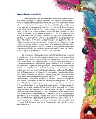 9
La periodización geohistórica
A las estudiantes y los estudiantes se les da insumos para la construc-
ción de las nociones de espacio y tiempo, y los vínculos entre ellos en la
realidad espacial. Pensamos que en tercer año ya pueden profundizar más en
ello, por ello se le introduce la periodización geohistórica, la cual demanda
tener presente la relación espacio-tiempo y el capítulo Nº 3 está dedicado
a la explicación de la misma. Pero consideramos conveniente atender pri-
mero a la noción de tiempo, pues esta es más difícil de construir por parte
de las personas en comparación a la del espacio. En consecuencia, estima-
mos pertinente auxiliar de forma amena en ese aspecto al alumnado en el
capítulo Nº 2, pues ya tiene una edad que le permite mayor comprensión
sobre el tiempo. En él ofrecemos una aproximación a lo que hemos denomi-
nado distintas“densidades temporales“y su conexión con el espacio: tiempo
cotidiano-espacio cotidiano; tiempo vivencial-espacio vivencial, tiempo his-
tórico-espacio geográfico (a distintas escalas), y agregamos la noción sobre
“el ritmo del tiempo”. Los invitamos a realizar la lectura previa del capítulo
respectivo para que obtengan la visión general sobre ello.
La Geohistoria establece períodos geohistóricos, teniendo en cuenta
la relación entre la organización espacial que domina en nuestra nación y
las condiciones históricas que se presentan en Venezuela y el mundo, en un
lapso determinado del proceso historia. La organización del espacio, es el
conjunto ordenado de los elementos que lo conforman y las relaciones en-
tre los mismos. La periodización geohistórica de Venezuela presentada por
distintos investigadores de la Geohistoria tiene pequeñas diferencias entre
sí. Con base a los de Tovar, Taborda y Ceballos (ver gráfico Nº 17 del Capí-
tulo Nº 3), presentamos la siguiente: a) organización espacial diversa (solo
para el lapso estudiado por Taborda: 1.000 d.C.-1.500 a. C) - período Indígena
(comprende aproximadamente desde 14.000 a 15000 a.C. hasta el proceso
de conquista y colonización europea); b) inicio de cambios en la organiza-
ción diversa - Período de “transición” o Conquista (finales del S. XV - inicio
del S. XVI); c) organización espacial seccionada o regionalizada - período de
la Venezuela Agraria; d) comienzo de transformaciones de la organización
espacial seccionada - período de “transición” o de la Venezuela del Petróleo
(principios del S. XX - mediados del s. XX); organización espacial centralizada
- Venezuela Petrolera (mediados del S. XX hasta nuestros días. Es primordial
que el estudiantado comprenda que la estructura de su espacio geográfi-
co cotidiano y la de nuestro país está muy vinculada con la organización
espacial del mundo, especialmente desde el momento en el cual que se lle-
varon a cabo los procesos de conquista y colonización de nuestro territorio
por parte de la Corona a partir del s. XV (según los principios de conexión
y de coherencia).
 