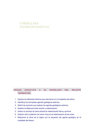 CORDILLERA
INTERCONTINENTAL

UNIDAD

DIDÁCTICA

2.

EL

MODELADO

DEL

RELIEVE

TERRESTRE.
1. Explicar los diferentes factores que intervienen en el modelado del relieve.
2. Identificar los principales agentes geológicos externos.
3. Definir las acciones que realizan los agentes geológicos externos.
4. Explicar la diferencia entre erosión y meteorización.
5. Indicar en qué tipo de clima actuará la meteorización física y química.
6. Explicar cómo colaboran los seres vivos en la meteorización de las rocas.
7. Relacionar el clima de la región con la actuación del agente geológico en el
modelado del relieve.

 